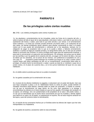 conforme al artículo 2101 del Código Civil."
PARRAFO II
De los privilegios sobre ciertos muebles
Art. 2102.- Los créditos privilegiados sobre ciertos muebles son:
1o. los alquileres y arrendamientos de los inmuebles, sobre los frutos de la cosecha del año, y
sobre el precio de todo el ajuar de la casa alquilada o del precio rústico, y por todo lo que sirve a la
explotación del mismo; a saber, para todo lo que está vencido o por vencer, si el arrendamiento
fuese auténtico, o si fuese por contrato privado teniendo una fecha cierta; y en cualquiera de los
dos casos, los demás acreedores tienen derecho para alquilar nuevamente la casa o el predio
rústico por lo que puede del arrendamiento y cobrando por sí los alquileres, siempre con la
obligación de pagar al propietario todo lo que se le quede a deber; y faltando arrendamiento
auténtico o cuando se haga por contrato privado y no tenga fecha cierta, por un año que se contará
desde la conclusión del corriente. El mismo privilegio tiene lugar para las reparaciones locativas, y
para todo lo concerniente a la ejecución del arrendamiento. Sin embargo, las sumas que se deban
por las semillas o por los gastos de la cosecha del año, se pagan con el precio de ésta; y las que
se deban por los utensilios, con el precio de los mismos, con preferencia al propietario en uno y
otro caso. El propietario puede embargar los muebles que tenga en su casa o predio rústico,
cuando hayan sido éstos cambiados de sitio sin su consentimiento, conservando sobre ellos su
privilegio, si hubiere hecho la reivindicación: a saber, cuando se trata de un mobiliario o ajuar de un
predio rústico, en el plazo de cuarenta días, y en el de quince tratándose del ajuar de una casa
habitación;
2o. el crédito sobre la prenda que tiene en su poder el acreedor;
3o. los gastos causados por la conservación de la cosa;
4o. el precio de los efectos mobiliarios no pagados, si estuvieren aún en poder del deudor, bien sea
que haya comprado a plazo o sin él. Habiéndose hecho la venta sin plazo, puede también el
vendedor reivindicar estos efectos, mientras estén en poder de comprador, e impedir su reventa,
con tal que la reivindicación se haga dentro de los ocho días siguientes a la entrega y
encontrándose los efectos en el mismo estado en que se hizo aquélla. El privilegio del vendedor no
se ejerce, sin embargo, sino con posterioridad al del propietario de la casa o del predio rústico, a
no ser que se demostrase que el dueño tenía conocimiento de que los muebles y demás objetos
que había en su casa o en el predio, no pertenecían al inquilino. No se hace ninguna variación en
las leyes y usos del comercio sobre la reivindicación;
5o. el importe de los suministros hechos por un fondista sobre los efectos del viajero que han sido
transportados a su hospedería;
6o. los gastos de acarreo y accesorios sobre la cosa arrendada;
 