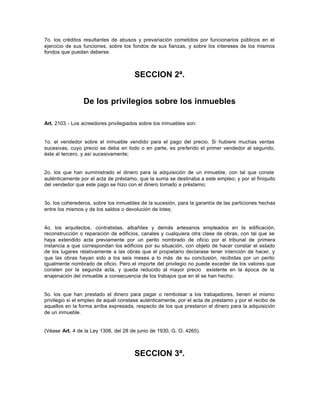 7o. los créditos resultantes de abusos y prevariación cometidos por funcionarios públicos en el
ejercicio de sus funciones, sobre los fondos de sus fianzas, y sobre los intereses de los mismos
fondos que puedan deberse.
SECCION 2ª.
De los privilegios sobre los inmuebles
Art. 2103.- Los acreedores privilegiados sobre los inmuebles son:
1o. el vendedor sobre el inmueble vendido para el pago del precio. Si hubiere muchas ventas
sucesivas, cuyo precio se deba en todo o en parte, es preferido el primer vendedor al segundo,
éste al tercero, y así sucesivamente;
2o. los que han suministrado el dinero para la adquisición de un inmueble, con tal que conste
auténticamente por el acta de préstamo, que la suma se destinaba a este empleo; y por el finiquito
del vendedor que este pago se hizo con el dinero tomado a préstamo;
3o. los coherederos, sobre los inmuebles de la sucesión, para la garantía de las particiones hechas
entre los mismos y de los saldos o devolución de lotes;
4o. los arquitectos, contratistas, albañiles y demás artesanos empleados en la edificación,
reconstrucción o reparación de edificios, canales y cualquiera otra clase de obras, con tal que se
haya extendido acta previamente por un perito nombrado de oficio por el tribunal de primera
instancia a que correspondan los edificios por su situación, con objeto de hacer constar el estado
de los lugares relativamente a las obras que el propietario declarase tener intención de hacer, y
que las obras hayan sido a los seis meses a lo más de su conclusión, recibidas por un perito
igualmente nombrado de oficio. Pero el importe del privilegio no puede exceder de los valores que
consten por la segunda acta, y queda reducido al mayor precio existente en la época de la
enajenación del inmueble a consecuencia de los trabajos que en él se han hecho;
5o. los que han prestado el dinero para pagar o rembolsar a los trabajadores, tienen el mismo
privilegio si el empleo de aquél constase auténticamente, por el acta de préstamo y por el recibo de
aquellos en la forma arriba expresada, respecto de los que prestaron el dinero para la adquisición
de un inmueble.
(Véase Art. 4 de la Ley 1306, del 28 de junio de 1930, G. O. 4265).
SECCION 3ª.
 