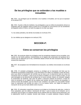 De los privilegios que se extienden a los muebles e
inmuebles
Art. 2104.- Los privilegios que se extienden a los muebles e inmuebles, son los que se expresan
en el artículo 2101.
Art. 2105.- Cuando a falta de mobiliario, los privilegiados a que se refiere el precedente artículo se
presentan para ser pagados sobre el precio de un inmueble en concurrencia con los acreedores
privilegiados sobre el mismo, se harán los pagos en el orden que sigue:
1o. las costas judiciales y las demás enunciadas en el artículo 2101;
2o. los créditos que se designan en el artículo 2103.
SECCION 4ª.
Cómo se conservan los privilegios
Art. 2106.- No producen efecto los privilegios entre los acreedores respecto de los inmuebles, sino
cuando los han hecho públicos, inscribiéndolos en el registro del conservador de hipotecas de la
manera que se determina por la ley, contándose desde la fecha de esta inscripción bajo las solas
excepciones siguientes.
Art. 2107.- Se exceptúan de la formalidad de la inscripción, los créditos mencionados en el artículo
2101.
Art. 2108.- El vendedor privilegiado conserva su privilegio por la trascripción del título que ha
transferido la propiedad al adquiriente, y que demuestra se le debe a la totalidad o parte del precio,
para cuyo efecto la trascripción del contrato que se hace p por el adquiriente hace las veces de
inscripción para el vendedor, y para el que le prestó el metálico con que se realizó el pago, el cual
será subrogado en los derechos del vendedor por el mismo contrato; estará, sin embargo, obligado
el conservador de hipotecas, bajo pena de daños y perjuicios respecto de terceros, a hacer de
oficio la inscripción en su registro de los créditos que resulten del acto traslativo de propiedad, lo
mismo en favor del vendedor, que en el de los que prestaron, los cuales a su vez pueden mandar
hacer la trascripción del contrato de venta, si no se hubiere hecho, con objeto de adquirir la
inscripción de los que les fuere debido sobre el precio.
Art. 2109.- El coheredero copartícipe conserva su privilegio en los bienes de cada lote, o sobre la
finca subastada, para los saldos y devolución de lotes, o para el precio de la licitación, por la
inscripción que se haga a su instancia dentro de los setenta días de la fecha de las particiones y de
la adjudicación hecha en subasta: durante este tiempo, no puede realizarse ninguna hipoteca
 
