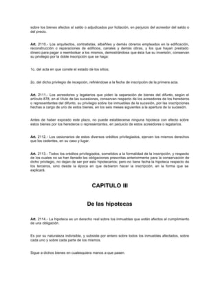 sobre los bienes afectos al saldo o adjudicados por licitación, en perjuicio del acreedor del saldo o
del precio.
Art. 2110.- Los arquitectos, contratistas, albañiles y demás obreros empleados en la edificación,
reconstrucción o reparaciones de edificios, canales y demás obras, y los que hayan prestado
dinero para pagar o reembolsar a los mismos, demostrándose que ésta fue su inversión, conservan
su privilegio por la doble inscripción que se haga:
1o. del acta en que conste el estado de los sitios;
2o. del dicho privilegio de recepción, refiriéndose a la fecha de inscripción de la primera acta.
Art. 2111.- Los acreedores y legatarios que piden la separación de bienes del difunto, según el
artículo 878, en el título de las sucesiones, conservan respecto de los acreedores de los herederos
o representantes del difunto, su privilegio sobre los inmuebles de la sucesión, por las inscripciones
hechas a cargo de uno de estos bienes, en los seis meses siguientes a la apertura de la sucesión.
Antes de haber expirado este plazo, no puede establecerse ninguna hipoteca con efecto sobre
estos bienes por los herederos o representantes, en perjuicio de estos acreedores o legatarios.
Art. 2112.- Los cesionarios de estos diversos créditos privilegiados, ejercen los mismos derechos
que los cedentes, en su caso y lugar.
Art. 2113.- Todos los créditos privilegiados, sometidos a la formalidad de la inscripción, y respecto
de los cuales no se han llenado las obligaciones prescritas anteriormente para la conservación de
dicho privilegio, no dejan de ser por esto hipotecarios; pero no tiene fecha la hipoteca respecto de
los terceros, sino desde la época en que debieron hacer la inscripción, en la forma que se
explicará.
CAPITULO III
De las hipotecas
Art. 2114.- La hipoteca es un derecho real sobre los inmuebles que están afectos al cumplimiento
de una obligación.
Es por su naturaleza indivisible, y subsiste por entero sobre todos los inmuebles afectados, sobre
cada uno y sobre cada parte de los mismos.
Sigue a dichos bienes en cualesquiera manos a que pasen.
 