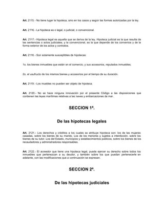 Art. 2115.- No tiene lugar la hipoteca, sino en los casos y según las formas autorizadas por la ley.
Art. 2116.- La hipoteca es o legal, o judicial, o convencional.
Art. 2117.- Hipoteca legal es aquella que se deriva de la ley. Hipoteca judicial es la que resulta de
las sentencias o actos judiciales; y la convencional, es la que depende de los convenios y de la
forma exterior de los actos y contratos.
Art. 2118.- Son solamente susceptibles de hipotecas:
1o. los bienes inmuebles que están en el comercio, y sus accesorios, reputados inmuebles;
2o. el usufructo de los mismos bienes y accesorios por el tiempo de su duración.
Art. 2119.- Los muebles no pueden ser objeto de hipoteca.
Art. 2120.- No se hace ninguna innovación por el presente Código a las disposiciones que
contienen las leyes marítimas relativas a las naves y embarcaciones de mar.
SECCION 1ª.
De las hipotecas legales
Art. 2121.- Los derechos y créditos a los cuales se atribuye hipoteca son: los de las mujeres
casadas, sobre los bienes de su marido. Los de los menores y sujetos a interdicción, sobre los
bienes de su tutor. Los del Estado, municipios y establecimientos públicos, sobre los bienes de los
recaudadores y administradores responsables.
Art. 2122.- El acreedor que tiene una hipoteca legal, puede ejercer su derecho sobre todos los
inmuebles que pertenezcan a su deudor, y también sobre los que puedan pertenecerle en
adelante, con las modificaciones que a continuación se expresan.
SECCION 2ª.
De las hipotecas judiciales
 