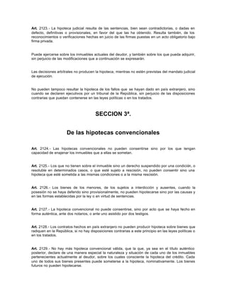 Art. 2123.- La hipoteca judicial resulta de las sentencias, bien sean contradictorias, o dadas en
defecto, definitivas o provisionales, en favor del que las ha obtenido. Resulta también, de los
reconocimientos o verificaciones hechas en juicio de las firmas puestas en un acto obligatorio bajo
firma privada.
Puede ejercerse sobre los inmuebles actuales del deudor, y también sobre los que pueda adquirir,
sin perjuicio de las modificaciones que a continuación se expresarán.
Las decisiones arbítrales no producen la hipoteca, mientras no estén previstas del mandato judicial
de ejecución.
No pueden tampoco resultar la hipoteca de los fallos que se hayan dado en país extranjero, sino
cuando se declaren ejecutivos por un tribunal de la República, sin perjuicio de las disposiciones
contrarias que puedan contenerse en las leyes políticas o en los tratados.
SECCION 3ª.
De las hipotecas convencionales
Art. 2124.- Las hipotecas convencionales no pueden consentirse sino por los que tengan
capacidad de enajenar los inmuebles que a ellas se sometan.
Art. 2125.- Los que no tienen sobre el inmueble sino un derecho suspendido por una condición, o
resoluble en determinados casos, o que esté sujeto a rescisión, no pueden consentir sino una
hipoteca que esté sometida a las mismas condiciones o a la misma rescisión.
Art. 2126.- Los bienes de los menores, de los sujetos a interdicción y ausentes, cuando la
posesión no se haya deferido sino provisionalmente, no pueden hipotecarse sino por las causas y
en las formas establecidas por la ley o en virtud de sentencias.
Art. 2127.- La hipoteca convencional no puede consentirse, sino por acto que se haya hecho en
forma auténtica, ante dos notarios, o ante uno asistido por dos testigos.
Art. 2128.- Los contratos hechos en país extranjero no pueden producir hipoteca sobre bienes que
radiquen en la República, si no hay disposiciones contrarias a este principio en las leyes políticas o
en los tratados.
Art. 2129.- No hay más hipoteca convencional válida, que la que, ya sea en el título auténtico
posterior, declare de una manera especial la naturaleza y situación de cada uno de los inmuebles
pertenecientes actualmente al deudor, sobre los cuales consciente la hipoteca del crédito. Cada
uno de todos sus bienes presentes puede someterse a la hipoteca, nominativamente. Los bienes
futuros no pueden hipotecarse.
 