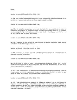 meses.
(Ver Ley de Actos del Estado Civil, No. 659 de 1944).
Art. 186.- Los padres, ascendientes y familia que hayan consentido el matrimonio contraído en las
condiciones a que el artículo anterior se refiere, no podrán pedir la nulidad.
(Ver Ley de Actos del Estado Civil, No. 659 de 1944).
Art. 187.- En todos los casos en que con arreglo al artículo 184 se pueda intentar la acción de
nulidad por todos los que en ello tengan interés, no puede, sin embargo, serlo por los parientes
colaterales o por los hijos nacidos de otro matrimonio contraído por el cónyuge superviviente, a no
ser en el caso de tener un interés de actualidad.
(Ver Ley de Actos del Estado Civil, No. 659 de 1944).
Art. 188.- El esposo en cuyo perjuicio se haya contraído un segundo matrimonio, puede pedir la
nulidad aun en vida del cónyuge unido a él.
(Ver Ley de Actos de Estado Civil, No. 659 de 1944).
Art. 189.- Si los nuevos esposos oponen la nulidad del primer matrimonio, la validez o nulidad de
éste debe resolverse previamente.
(Ver Ley de Actos del Estado Civil, No. 659 de 1944).
Art. 190. El fiscal, en todos los casos a los cuales pueda aplicarse el artículo 184, y con las
modificaciones indicadas en el 185, puede y debe pedir la nulidad del matrimonio, en vida de los
dos cónyuges, y solicitar la separación.
Art. 191.- Todo matrimonio que no se haya celebrado ante el oficial público competente, puede ser
impugnado por los mismos esposos, por los padres, por los ascendientes y por todos los que
tengan un interés de actualidad, como también por el ministerio público.
(Ver Ley de Actos del Estado Civil, No. 659 de 1944).
Art. 192.- Si al matrimonio no han precedido los dos edictos legales, o si no se han obtenido las
dispensas prescritas por la ley, o si los intervalos prevenidos entre los edictos y la celebración no
han sido observados, el fiscal hará que se imponga al Oficial Público una multa que no exceda de
sesenta pesos; y contra los contrayentes, o aquellos bajo cuyo poder o jurisdicción han obrado,
una multa proporcional a su fortuna.
 