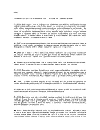 venta.
(Véase ley 764, del 20 de diciembre de 1944, G. O. 6194, del 3 de enero de 1945).
Art. 2136.- Los maridos y tutores están siempre obligados a hacer públicas las hipotecas con que
estén gravados sus bienes, y a este efecto a requerir por sí mismos, inmediatamente, la inscripción
en las oficinas establecidas para este objeto, respecto de los inmuebles que les pertenezcan y de
los que puedan pertenecerles en adelante. Los maridos y tutores que, no habiendo requerido ni
hecho las inscripciones prevenidas por el artículo presente, hayan consentido o dejado imponer
privilegios o hipotecas sobre sus inmuebles sin declarar expresamente que dichos inmuebles
estaban sujetos a la hipoteca legal de sus mujeres y de los menores, se considerarán como
estelionatos y sujetos como tales al apremio corporal.
Art. 2137.- Los protutores estarán obligados, bajo su responsabilidad personal y pena de daños y
perjuicios, a cuidar que las inscripciones se hagan sin demora sobre los bienes del tutor, por razón
de su gestión; así como también a hacer efectuar las expresadas inscripciones.
Art. 2138.- En el caso de no hacer los maridos, tutores y protutores las inscripciones marcadas en
los artículos anteriores, se exigirán aquellas por el fiscal del tribunal de primera instancia del
domicilio de los maridos y tutores, o del lugar en que estén situados los bienes.
Art. 2139.- Los parientes del marido o de la mujer y los del menor, o a falta de éstos sus amigos,
pueden requerir dichas inscripciones, pudiendo también hacerlo la mujer y los menores.
Art. 2140.- Cuando en el contrato de matrimonio hayan convenido las partes, mayores de edad, en
que no se haga inscripción sobre uno o varios inmuebles del marido, los que no se indiquen para la
inscripción quedarán libres y exentos de hipoteca respecto de la dote de la mujer, y para los
recobros y contratos matrimoniales. No podrá convenirse en que no se hará ninguna inscripción.
Art. 2141.- Lo mismo sucederá respecto de los inmuebles del tutor, cuando los parientes en
consejo de familia hayan acordado que no se haga inscripción sino sobre determinados inmuebles.
Art. 2142.- En el caso de los dos artículos precedentes, el marido, el tutor y el protutor no están
obligados a requerir la inscripción sino sobre los inmuebles indicados.
Art. 2143.- Cuando no haya sido restringida la hipoteca por el acto de nombramiento del tutor, éste
podrá, en el caso de que la hipoteca general sobre sus inmuebles exceda notoriamente de las
suficientes garantías para su gestión, pedir que se restrinja a los inmuebles que sean bastantes
para dar garantía suficiente en favor del menor. La demanda se formulará contra el protutor,
debiendo precederla un consejo de familia.
Art. 2144.- Del mismo modo, el marido puede con consentimiento de su mujer y después de tomar
el parecer de los cuatro más próximos parientes de ella, reunidos en junta de familia, pedir que la
hipoteca general sobre todos sus inmuebles por razón de la dote, de los recobros y convenios
matrimoniales, quede reducida a los que sean bastantes para la conservación entera de los
 
