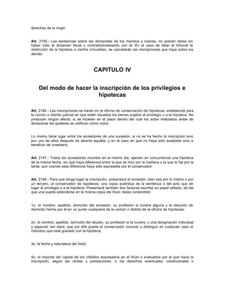 derechos de la mujer.
Art. 2145.- Las sentencias sobre las demandas de los maridos y tutores, no podrán darse sin
haber oído el dictamen fiscal y contradictoriamente con él. En el caso de fallar el tribunal la
restricción de la hipoteca a ciertos inmuebles, se cancelarán las inscripciones que haya sobre los
demás.
CAPITULO IV
Del modo de hacer la inscripción de los privilegios e
hipotecas
Art. 2146.- Las inscripciones se hacen en la oficina de conservación de hipotecas, establecida para
la común o distrito judicial en que estén situados los bienes sujetos al privilegio o a la hipoteca. No
producen ningún efecto, si se hicieren en el plazo dentro del cual los actos realizados antes de
declararse las quiebras se califican como nulos.
Lo mismo tiene lugar entre los acreedores de una sucesión, si no se ha hecho la inscripción sino
por uno de ellos después de abierta aquélla, y en el caso en que no haya sido aceptada sino a
beneficio de inventario.
Art. 2147.- Todos los acreedores inscritos en el mismo día, ejercen en concurrencia una hipoteca
de la misma fecha, sin que haya diferencia entre la que se hizo por la mañana y la que lo fue por la
tarde, aun cuando esta diferencia haya sido expresada por el conservador.
Art. 2148.- Para que tenga lugar la inscripción, presentará el acreedor, bien sea por sí mismo o por
un tercero, al conservador de hipotecas, una copia auténtica de la sentencia o del acto que dé
lugar al privilegio o a la hipoteca. Presentará también dos facturas escritas en papel sellado, de las
que una pueda extenderse en la misma copia del título: éstas contendrán:
1o. el nombre, apellido, domicilio del acreedor, su profesión si tuviere alguna y la elección de
domicilio hecha por él en un punto cualquiera de la común o distrito de la oficina de hipotecas;
2o. el nombre, apellido, domicilio del deudor, su profesión si la tuviere; o una designación individual
y especial, tan clara, que por ella pueda el conservador conocer y distinguir en cualquier caso el
individuo que está gravado con la hipoteca;
3o. la fecha y naturaleza del título;
4o. el importe del capital de los créditos expresados en el título o evaluados por el que hace la
inscripción, según las rentas y prestaciones, o los derechos eventuales, condicionales o
 