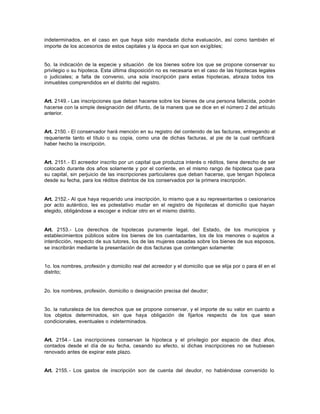 indeterminados, en el caso en que haya sido mandada dicha evaluación, así como también el
importe de los accesorios de estos capitales y la época en que son exigibles;
5o. la indicación de la especie y situación de los bienes sobre los que se propone conservar su
privilegio o su hipoteca. Esta última disposición no es necesaria en el caso de las hipotecas legales
o judiciales; a falta de convenio, una sola inscripción para estas hipotecas, abraza todos los
inmuebles comprendidos en el distrito del registro.
Art. 2149.- Las inscripciones que deban hacerse sobre los bienes de una persona fallecida, podrán
hacerse con la simple designación del difunto, de la manera que se dice en el número 2 del artículo
anterior.
Art. 2150.- El conservador hará mención en su registro del contenido de las facturas, entregando al
requeriente tanto el título o su copia, como una de dichas facturas, al pie de la cual certificará
haber hecho la inscripción.
Art. 2151.- El acreedor inscrito por un capital que produzca interés o réditos, tiene derecho de ser
colocado durante dos años solamente y por el corriente, en el mismo rango de hipoteca que para
su capital, sin perjuicio de las inscripciones particulares que deban hacerse, que tengan hipoteca
desde su fecha, para los réditos distintos de los conservados por la primera inscripción.
Art. 2152.- Al que haya requerido una inscripción, lo mismo que a su representantes o cesionarios
por acto auténtico, les es potestativo mudar en el registro de hipotecas el domicilio que hayan
elegido, obligándose a escoger e indicar otro en el mismo distrito.
Art. 2153.- Los derechos de hipotecas puramente legal, del Estado, de los municipios y
establecimientos públicos sobre los bienes de los cuentadantes, los de los menores o sujetos a
interdicción, respecto de sus tutores, los de las mujeres casadas sobre los bienes de sus esposos,
se inscribirán mediante la presentación de dos facturas que contengan solamente:
1o. los nombres, profesión y domicilio real del acreedor y el domicilio que se elija por o para él en el
distrito;
2o. los nombres, profesión, domicilio o designación precisa del deudor;
3o. la naturaleza de los derechos que se propone conservar, y el importe de su valor en cuanto a
los objetos determinados, sin que haya obligación de fijarlos respecto de los que sean
condicionales, eventuales o indeterminados.
Art. 2154.- Las inscripciones conservan la hipoteca y el privilegio por espacio de diez años,
contados desde el día de su fecha, cesando su efecto, si dichas inscripciones no se hubiesen
renovado antes de expirar este plazo.
Art. 2155.- Los gastos de inscripción son de cuenta del deudor, no habiéndose convenido lo
 