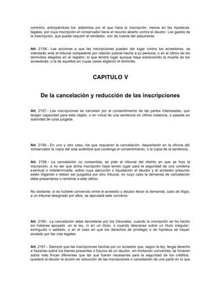 contrario, anticipándose los adelantos por el que hace la inscripción, menos en las hipotecas
legales, por cuya inscripción el conservador tiene el recurso abierto contra el deudor. Los gastos de
la trascripción, que puede requerir el vendedor, son de cuenta del adquiriente.
Art. 2156.- Las acciones a que las inscripciones pueden dar lugar contra los acreedores, se
intentarán ante el tribunal competente por citación judicial hecha a su persona, o en el último de los
domicilios elegidos en el registro; lo que tendrá lugar aunque haya sobrevenido la muerte de los
acreedores, o la de aquellos en cuyas casas eligieron el domicilio.
CAPITULO V
De la cancelación y reducción de las inscripciones
Art. 2157.- Las inscripciones se cancelan por el consentimiento de las partes interesadas, que
tengan capacidad para este objeto, o en virtud de una sentencia en última instancia, o pasada en
autoridad de cosa juzgada.
Art. 2158.- En uno y otro caso, los que requieran la cancelación, depositarán en la oficina del
conservador la copia del acta auténtica que contenga el consentimiento, o la copia de la sentencia.
Art. 2159.- La cancelación no consentida, se pide al tribunal del distrito en que se hizo la
inscripción, a no ser que dicha inscripción haya tenido lugar para la seguridad de una condena
eventual o indeterminada, sobre cuya ejecución o liquidación el deudor y el acreedor presunto
estén litigando o deban ser juzgados por otro tribunal, en cuyo caso la demanda de cancelación
debe presentarse o remitirse a este último.
No obstante, si se hubiere convenido entre el acreedor y deudor llevar la demanda, caso de litigio,
a un tribunal designado por ellos, se ejecutará este convenio.
Art. 2160.- La cancelación debe decretarse por los tribunales, cuando la inscripción se ha hecho
sin haberse apoyado en la ley, ni en un título, o cuando descanse sobre un título irregular,
extinguido o saldado, o en el caso en que los derechos de privilegio o de hipoteca se hayan
anulado por las vías legales.
Art. 2161.- Siempre que las inscripciones hechas por un acreedor que, según la ley, tenga derecho
a hacerlas sobre los bienes presentes o futuros de un deudor, sin limitación convenida, se hicieren
sobre más fincas diferentes que las que fueren necesarias para la seguridad de los créditos,
quedará al deudor la acción en reducción de las inscripciones o cancelación de una parte en lo que
 