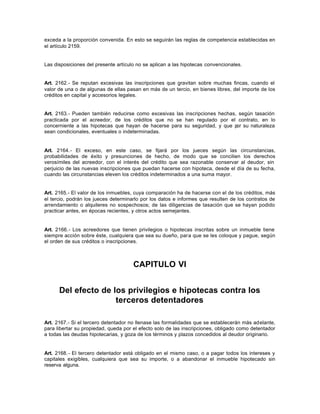 exceda a la proporción convenida. En esto se seguirán las reglas de competencia establecidas en
el artículo 2159.
Las disposiciones del presente artículo no se aplican a las hipotecas convencionales.
Art. 2162.- Se reputan excesivas las inscripciones que gravitan sobre muchas fincas, cuando el
valor de una o de algunas de ellas pasan en más de un tercio, en bienes libres, del importe de los
créditos en capital y accesorios legales.
Art. 2163.- Pueden también reducirse como excesivas las inscripciones hechas, según tasación
practicada por el acreedor, de los créditos que no se han regulado por el contrato, en lo
concerniente a las hipotecas que hayan de hacerse para su seguridad, y que por su naturaleza
sean condicionales, eventuales o indeterminadas.
Art. 2164.- El exceso, en este caso, se fijará por los jueces según las circunstancias,
probabilidades de éxito y presunciones de hecho, de modo que se concilien los derechos
verosímiles del acreedor, con el interés del crédito que sea razonable conservar al deudor, sin
perjuicio de las nuevas inscripciones que puedan hacerse con hipoteca, desde el día de su fecha,
cuando las circunstancias eleven los créditos indeterminados a una suma mayor.
Art. 2165.- El valor de los inmuebles, cuya comparación ha de hacerse con el de los créditos, más
el tercio, podrán los jueces determinarlo por los datos e informes que resulten de los contratos de
arrendamiento o alquileres no sospechosos; de las diligencias de tasación que se hayan podido
practicar antes, en épocas recientes, y otros actos semejantes.
Art. 2166.- Los acreedores que tienen privilegios o hipotecas inscritas sobre un inmueble tiene
siempre acción sobre éste, cualquiera que sea su dueño, para que se les coloque y pague, según
el orden de sus créditos o inscripciones.
CAPITULO VI
Del efecto de los privilegios e hipotecas contra los
terceros detentadores
Art. 2167.- Si el tercero detentador no llenase las formalidades que se establecerán más adelante,
para libertar su propiedad, queda por el efecto solo de las inscripciones, obligado como detentador
a todas las deudas hipotecarias, y goza de los términos y plazos concedidos al deudor originario.
Art. 2168.- El tercero detentador está obligado en el mismo caso, o a pagar todos los intereses y
capitales exigibles, cualquiera que sea su importe, o a abandonar el inmueble hipotecado sin
reserva alguna.
 