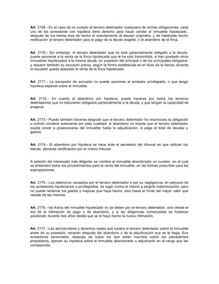 Art. 2169.- En el caso de no cumplir el tercero detentador cualquiera de dichas obligaciones, cada
uno de los acreedores con hipoteca tiene derecho para hacer vender el inmueble hipotecado,
después de los treinta días de hecho el mandamiento al deudor originario; y de habérsele hecho
notificación al tercero detentador para el pago de la deuda exigible, o el abandono de la finca.
Art. 2170.- Sin embargo, el tercero detentador que no está personalmente obligado a la deuda,
puede oponerse a la venta de la finca hipotecada que le ha sido transmitida, si han quedado otros
inmuebles hipotecados a la misma deuda, en posesión del principal o de los principales obligados;
y requerir también su excusión previa, según la forma establecida en el título de la fianza; durante
la excusión queda aplazada la venta de la finca hipotecada.
Art. 2171.- La excepción de excusión no puede oponerse al acreedor privilegiado, o que tenga
hipoteca especial sobre el inmueble.
Art. 2172.- En cuanto al abandono por hipoteca, puede hacerse por todos los terceros
detentadores que no estuvieren obligados personalmente a la deuda, y que tengan la capacidad de
enajenar.
Art. 2173.- Puede también hacerse después que el tercero detentador ha reconocido la obligación
o sufrido condena solamente por esta cualidad: el abandono no impide que el tercero detentador
pueda volver a posesionarse del inmueble hasta la adjudicación, si paga el total de deudas y
gastos.
Art. 2174.- El abandono por hipoteca se hace ante el secretario del tribunal en que radican los
bienes, dándose certificación por el mismo tribunal.
A petición del interesado más diligente se nombra al inmueble abandonado un curador, en el cual
se entienden todos los procedimientos para la venta del inmueble, en las formas prescritas para las
expropiaciones.
Art. 2175.- Los deterioros causados por el tercero detentador o por su negligencia, en perjuicio de
los acreedores hipotecarios o privilegiados, da lugar contra el mismo a exigirle indemnización; pero
no puede reclamar los gastos y mejoras que haya hecho, sino hasta el límite del mayor valor que
resulte de las mismas.
Art. 2176.- los frutos del inmueble hipotecado no se deben por el tercero detentador, sino desde el
día de la intimación de pago o de abandono, y si las diligencias comenzadas se hubieran
paralizado durante tres años desde que se le haya hecho la nueva intimación.
Art. 2177.- Las servidumbres y derechos reales que tuviera el tercero detentador sobre el inmueble
antes de su posesión, renacen después del abandono o de la adjudicación que se le haga. Sus
acreedores personales, después de todos los que están inscritos sobre los precedentes
propietarios, ejercen su hipoteca sobre el inmueble abandonado o adjudicado en el rango que les
corresponda.
 