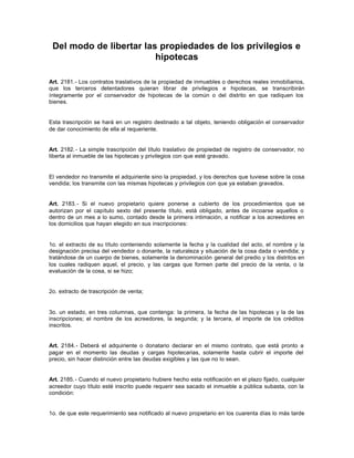 Del modo de libertar las propiedades de los privilegios e
hipotecas
Art. 2181.- Los contratos traslativos de la propiedad de inmuebles o derechos reales inmobiliarios,
que los terceros detentadores quieran librar de privilegios e hipotecas, se transcribirán
íntegramente por el conservador de hipotecas de la común o del distrito en que radiquen los
bienes.
Esta trascripción se hará en un registro destinado a tal objeto, teniendo obligación el conservador
de dar conocimiento de ella al requeriente.
Art. 2182.- La simple trascripción del título traslativo de propiedad de registro de conservador, no
liberta al inmueble de las hipotecas y privilegios con que esté gravado.
El vendedor no transmite el adquiriente sino la propiedad, y los derechos que tuviese sobre la cosa
vendida; los transmite con las mismas hipotecas y privilegios con que ya estaban gravados.
Art. 2183.- Si el nuevo propietario quiere ponerse a cubierto de los procedimientos que se
autorizan por el capítulo sexto del presente título, está obligado, antes de incoarse aquellos o
dentro de un mes a lo sumo, contado desde la primera intimación, a notificar a los acreedores en
los domicilios que hayan elegido en sus inscripciones:
1o. el extracto de su título conteniendo solamente la fecha y la cualidad del acto, el nombre y la
designación precisa del vendedor o donante, la naturaleza y situación de la cosa dada o vendida; y
tratándose de un cuerpo de bienes, solamente la denominación general del predio y los distritos en
los cuales radiquen aquel, el precio, y las cargas que formen parte del precio de la venta, o la
evaluación de la cosa, si se hizo;
2o. extracto de trascripción de venta;
3o. un estado, en tres columnas, que contenga: la primera, la fecha de las hipotecas y la de las
inscripciones; el nombre de los acreedores, la segunda; y la tercera, el importe de los créditos
inscritos.
Art. 2184.- Deberá el adquiriente o donatario declarar en el mismo contrato, que está pronto a
pagar en el momento las deudas y cargas hipotecarias, solamente hasta cubrir el importe del
precio, sin hacer distinción entre las deudas exigibles y las que no lo sean.
Art. 2185.- Cuando el nuevo propietario hubiere hecho esta notificación en el plazo fijado, cualquier
acreedor cuyo título esté inscrito puede requerir sea sacado el inmueble a pública subasta, con la
condición:
1o. de que este requerimiento sea notificado al nuevo propietario en los cuarenta días lo más tarde
 