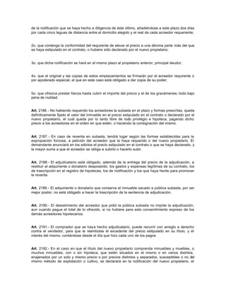 de la notificación que se haya hecho a diligencia de éste último, añadiéndose a este plazo dos días
por cada cinco leguas de distancia entre el domicilio elegido y el real de cada acreedor requeriente;
2o. que contenga la conformidad del requirente de elevar el precio a una décima parte más del que
se haya estipulado en el contrato, o hubiere sido declarado por el nuevo propietario;
3o. que dicha notificación se hará en el mismo plazo al propietario anterior, principal deudor;
4o. que el original y las copias de estos emplazamientos se firmarán por el acreedor requirente o
por apoderado especial, el que en este caso está obligado a dar copia de su poder;
5o. que ofrezca prestar fianza hasta cubrir el importe del precio y el de los gravámenes; todo bajo
pena de nulidad.
Art. 2186.- No habiendo requerido los acreedores la subasta en el plazo y formas prescritas, queda
definitivamente fijado el valor del inmueble en el precio estipulado en el contrato o declarado por el
nuevo propietario, el cual queda por lo tanto libre de todo privilegio e hipoteca, pagando dicho
precio a los acreedores en el orden en que estén, o haciendo la consignación del mismo.
Art. 2187.- En caso de reventa en subasta, tendrá lugar según las formas establecidas para la
expropiación forzosa, a petición del acreedor que la haya requerido o del nuevo propietario. El
demandante anunciará en los edictos el precio estipulado en el contrato o que se haya declarado, y
la mayor suma a que el acreedor se obliga a subirlo o hacerlo subir.
Art. 2188.- El adjudicatario está obligado, además de la entrega del precio de la adjudicación, a
restituir al adquiriente o donatario desposeído, los gastos y expensas legítimas de su contrato, los
de trascripción en el registro de hipotecas, los de notificación y los que haya hecho para promover
la reventa.
Art. 2189.- El adquiriente o donatario que conserva el inmueble sacado a pública subasta, por ser
mejor postor, no está obligado a hacer la trascripción de la sentencia de adjudicación.
Art. 2190.- El desistimiento del acreedor que pidió la pública subasta no impide la adjudicación,
aun cuando pague el total de lo ofrecido, si no hubiere para esto consentimiento expreso de los
demás acreedores hipotecarios.
Art. 2191.- El comprador que se haya hecho adjudicatario, puede recurrir con arreglo a derecho
contra el vendedor, para que le reembolse el excedente del precio estipulado en su título, y el
interés del mismo, contándose desde el día que hizo cada uno de los pagos.
Art. 2192.- En el caso en que el título del nuevo propietario comprenda inmuebles y muebles, o
muchos inmuebles, con o sin hipoteca, que estén situados en el mismo o en varios distritos,
enajenados por un solo y mismo precio o por precios distintos y separados, susceptibles o no del
mismo método de explotación o cultivo, se declarará en la notificación del nuevo propietario, el
 