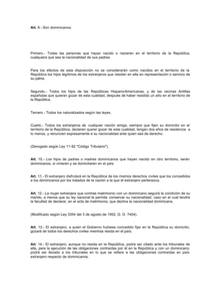 Art. 9.- Son dominicanos:
Primero.- Todas las personas que hayan nacido o nacieren en el territorio de la República,
cualquiera que sea la nacionalidad de sus padres.
Para los efectos de esta disposición no se considerarán como nacidos en el territorio de la
República los hijos legítimos de los extranjeros que residan en ella en representación o servicio de
su patria.
Segundo.- Todos los hijos de las Repúblicas Hispano-Americanas, y de las vecinas Antillas
españolas que quieran gozar de esta cualidad, después de haber residido un año en el territorio de
la República.
Tercero.- Todos los naturalizados según las leyes.
Cuarto.- Todos los extranjeros de cualquier nación amiga, siempre que fijen su domicilio en el
territorio de la República, declaren querer gozar de esta cualidad, tengan dos años de residencia a
lo menos, y renuncien expresamente a su nacionalidad ante quien sea de derecho.
(Derogado según Ley 11-92 "Código Tributario").
Art. 10.- Los hijos de padres o madres dominicanos que hayan nacido en otro territorio, serán
dominicanos, si vinieren y se domiciliaren en el país.
Art. 11.- El extranjero disfrutará en la República de los mismos derechos civiles que los concedidos
a los dominicanos por los tratados de la nación a la que el extranjero pertenezca.
Art. 12.- La mujer extranjera que contrae matrimonio con un dominicano seguirá la condición de su
marido, a menos que su ley nacional le permita conservar su nacionalidad, caso en el cual tendrá
la facultad de declarar, en el acta de matrimonio, que declina la nacionalidad dominicana.
(Modificado según Ley 3354 del 3 de agosto de 1952, G. O. 7454).
Art. 13.- El extranjero, a quien el Gobierno hubiese concedido fijar en la República su domicilio,
gozará de todos los derechos civiles mientras resida en el país.
Art. 14.- El extranjero, aunque no resida en la República, podrá ser citado ante los tribunales de
ella, para la ejecución de las obligaciones contraídas por él en la República y con un dominicano;
podrá ser llevado a los tribunales en lo que se refiere a las obligaciones contraídas en país
extranjero respecto de dominicanos.
 