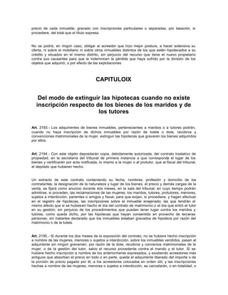 precio de cada inmueble, gravado con inscripciones particulares o separadas, por tasación, si
procediere, del total que el título expresa.
No se podrá, en ningún caso, obligar al acreedor que hizo mejor postura, a hacer extensiva su
oferta, ni sobre el mobiliario ni sobre otros inmuebles distintos de los que estén hipotecados a su
crédito y situados en el mismo distrito, sin perjuicio del recurso que tiene el nuevo propietario
contra sus causantes para que le indemnicen la pérdida que haya sufrido por la división de los
objetos que adquirió, o por efecto de las explotaciones
CAPITULOIX
Del modo de extinguir las hipotecas cuando no existe
inscripción respecto de los bienes de los maridos y de
los tutores
Art. 2193.- Los adquirientes de bienes inmuebles, pertenecientes a maridos o a tutores podrán,
cuando no haya inscripción de dichos inmuebles por razón de tutela o dote, recobros y
convenciones matrimoniales de la mujer, extinguir las hipotecas que gravaren los bienes adquiridos
por ellos.
Art. 2194.- Con este objeto depositarán copia, debidamente autorizada, del contrato traslativo de
propiedad, en la secretaría del tribunal de primera instancia a que corresponda el lugar de los
bienes y certificarán por acta notificada, lo mismo a la mujer o al protutor, que al fiscal del tribunal,
el depósito que hubieren hecho.
Un extracto de este contrato conteniendo su fecha, nombres, profesión y domicilio de los
contratantes; la designación de la naturaleza y lugar de los bienes; el precio y demás cargas de la
venta, se fijará como anuncio durante dos meses, en la sala del tribunal, en cuyo tiempo podrán
admitirse, si proceden, las reclamaciones de las mujeres, los maridos, tutores, protutores, menores,
sujetos a interdicción, parientes o amigos y fiscal, para que exijan, si procediere, y hagan efectuar
en el registro de hipotecas, las inscripciones sobre el inmueble enajenado; las que tendrán el
mismo efecto que si se hubiesen hecho el día del contrato de matrimonio o el día que entró el tutor
en su gestión; sin perjuicio de los procedimientos que puedan tener lugar contra los maridos y
tutores, como queda dicho, por las hipotecas que hayan consentido en provecho de terceras
personas, sin haberles declarado que los inmuebles estaban gravados de hipoteca por razón del
matrimonio o de la tutela.
Art. 2195.- Si durante los dos meses de la exposición del contrato, no se hubiere hecho inscripción
a nombre de las mujeres, menores o sujetos a interdicción, sobre los inmuebles vendidos, pasan al
adquiriente sin ningún gravamen, por razón de la dote, recobros y convenios matrimoniales de la
mujer, o de la gestión del tutor, salvo el recurso procedente contra el marido y el tutor. Si se
hubiere hecho inscripción a nombre de los anteriormente expresados, y existiendo acreedores más
antiguos que absorban el precio en todo o en parte, queda el adquiriente liberado del importe o de
la porción de precio pagado por él, a los acreedores colocados en orden útil; y las inscripciones
hechas a nombre de las mujeres, menores o sujetos a interdicción, se cancelarán, o en totalidad, o
 