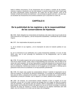 hasta la debida concurrencia. Si las inscripciones que se hicieren a nombre de las mujeres,
menores o sujetos a interdicción son las más antiguas, no podrá el adquiriente hacer ningún pago
del precio perjudicando dichas inscripciones, las cuales han de tener siempre, como se ha
indicado, la fecha del contrato de matrimonio, o de la entrada en gestión del tutor; y en este caso,
se cancelarán las inscripciones de los demás acreedores que no estuvieren en orden útil.
CAPITULO X
De la publicidad de los registros y de la responsabilidad
de los conservadores de hipotecas
Art. 2196.- Están obligados los conservadores de hipotecas a dar copia a todo el que la pida de los
actos transcritos en sus registros, y de las inscripciones subsistentes, o certificado de que no existe
ninguna.
Art. 2197.- Son responsables del perjuicio que resulte:
1o. de la omisión en sus registros, y de la trascripción de actos de mutación pedidos en sus
oficinas;
2o. por no mencionar en sus certificados una o varias inscripciones existentes, a no ser, en este
último caso, que el error provenga de insuficiencia en las designaciones, que no pueda
imputárseles.
Art. 2198.- El inmueble respecto del cual el conservador hubiese omitido en sus certificados una o
más de las cargas inscritas, queda, salva la responsabilidad del conservador, libre de ellas en las
manos del nuevo poseedor, con tal que haya pedido el certificado después de la trascripción de su
título; sin perjuicio, no obstante, del derecho de los acreedores a hacerse colocar, según el orden
que les corresponda, mientras que el precio no se ha pagado por el comprador, o mientras que la
graduación hecha entre los acreedores no se haya aprobado judicialmente.
Art. 2199.- En ningún caso pueden los conservadores rehusar ni retardar la trascripción de los
actos de mutación, la inscripción de derechos hipotecarios, ni la entrega de certificados pedidos,
bajo pena de daños y perjuicios de las partes; a cuyo efecto se levantará acta, a instancia de los
requerientes, ya sea por el Alcalde, o por un alguacil o un notario, asistido de dos testigos.
Art. 2200.- Sin embargo, los conservadores estarán obligados a tener un registro, en el cual
inscribirán, día por día, y en orden numérico las entregas que se le hagan de actas de mutación
para ser transcritas, o de facturas para ser inscritas; darán al requeriente un reconocimiento en
papel sellado, que manifieste el número del registro con que se ha inscrito la entrega, no pudiendo
transcribir las actas de mutación ni inscribir las facturas en los registros destinados para este
objeto, sino con la fecha y en el orden que les hayan sido entregadas.
 
