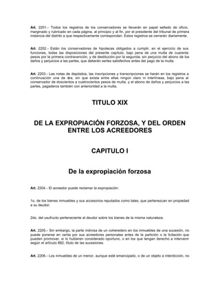 Art. 2201.- Todos los registros de los conservadores se llevarán en papel sellado de oficio,
marginado y rubricado en cada página, al principio y al fin, por el presidente del tribunal de primera
instancia del distrito a que respectivamente correspondan. Estos registros se cerrarán diariamente.
Art. 2202.- Están los conservadores de hipotecas obligados a cumplir, en el ejercicio de sus
funciones, todas las disposiciones del presente capítulo, bajo pena de una multa de cuarenta
pesos por la primera contravención, y de destitución por la segunda; sin perjuicio del abono de los
daños y perjuicios a las partes, que deberán serles satisfechos antes del pago de la multa.
Art. 2203.- Las notas de depósitos, las inscripciones y transcripciones se harán en los registros a
continuación una de otra, sin que exista entre ellas ningún claro ni interlíneas, bajo pena al
conservador de doscientos a cuatrocientos pesos de multa, y el abono de daños y perjuicios a las
partes, pagaderos también con anterioridad a la multa.
TITULO XIX
DE LA EXPROPIACIÓN FORZOSA, Y DEL ORDEN
ENTRE LOS ACREEDORES
CAPITULO I
De la expropiación forzosa
Art. 2204.- El acreedor puede reclamar la expropiación:
1o. de los bienes inmuebles y sus accesorios reputados como tales, que pertenezcan en propiedad
a su deudor;
2do. del usufructo perteneciente al deudor sobre los bienes de la misma naturaleza.
Art. 2205.- Sin embargo, la parte indivisa de un coheredero en los inmuebles de una sucesión, no
puede ponerse en venta por sus acreedores personales antes de la partición o la licitación que
pueden promover, si lo hubieren considerado oportuno, o en los que tengan derecho a intervenir
según el artículo 882, título de las sucesiones.
Art. 2206.- Los inmuebles de un menor, aunque esté emancipado, o de un objeto a interdicción, no
 