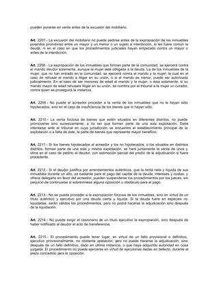 pueden ponerse en venta antes de la excusión del mobiliario.
Art. 2207.- La excusión del mobiliario no puede pedirse antes de la expropiación de los inmuebles
poseídos proindiviso entre un mayor y un menor o un sujeto a interdicción, si les fuere común la
deuda, ni en el caso en que los procedimientos judiciales hayan empezado contra un mayor o
antes de la interdicción.
Art. 2208.- La expropiación de los inmuebles que forman parte de la comunidad, se ejercerá contra
el marido deudor solamente, aunque la mujer esté obligada a la deuda. La de los inmuebles de la
mujer, que no han entrado en la comunidad, se ejercerá contra el marido y la mujer; la cual en el
caso de rehusar el marido a litigar en su unión, o si el marido es menor, puede ser autorizada
judicialmente. En el caso de ser menores de edad el marido y la mujer, o ésta solamente, si su
marido mayor de edad rehusare litigar en su unión, se nombra por el tribunal a la mujer un curador,
contra quien se proseguirá la instancia.
Art. 2209.- No puede el acreedor proceder a la venta de los inmuebles que no le hayan sido
hipotecados, sino en el caso de insuficiencia de los bienes que lo hayan sido.
Art. 2210.- La venta forzosa de bienes que estén situados en diferentes distritos, no puede
promoverse sino sucesivamente, a no ser que formen parte de una sola explotación. Debe
intentarse ante el tribunal en cuya jurisdicción se encuentre el establecimiento principal de la
explotación o a falta de éste, la parte de bienes que represente mayor beneficio.
Art. 2211.- Si los bienes hipotecados al acreedor y los no hipotecados, o los situados en distintos
distritos, forman parte de una sola y misma explotación, se hará juntamente la venta de unos y
otros en el caso de pedirlo el deudor, con estimación parcial del predio de la adjudicación si fuere
procedente.
Art. 2212.- Si el deudor justifica por arrendamientos auténticos, que la renta neta y líquida de sus
inmuebles durante un año, es bastante para el pago del capital de la deuda, intereses y costas, y
ofrece delegarla en favor del acreedor, pueden suspenderse los procedimientos por los jueces, sin
perjuicio de continuarse si sobreviniese alguna oposición u obstáculo para el pago.
Art. 2213.- No se puede proceder a la expropiación forzosa de los inmuebles, sino en virtud de un
título auténtico y ejecutivo por una deuda cierta y liquida. Si la deuda fuere en especies no
liquidadas, serán válidos los procedimientos, pero no podrá hacerse la adjudicación sino después
de la liquidación.
Art. 2214.- No puede exigir el cesionario de un título ejecutivo la expropiación, sino después de
haber notificado al deudor el acto de transferencia.
Art. 2215.- El procedimiento puede tener lugar, en virtud de un fallo provisional o definitivo,
ejecutivo provisionalmente, no obstante apelación; pero no puede hacerse la adjudicación, sino
después de un fallo definitivo, dado en última instancia, o que haya adquirido autoridad en cosa
juzgada. El procedimiento no puede ejercerse en virtud de ejecutorias dadas en defecto, durante el
plazo concedido para la oposición.
 