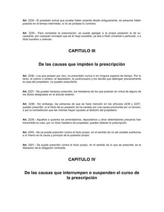 Art. 2234.- El poseedor actual que pruebe haber poseído desde antiguamente, se presume haber
poseído en el tiempo intermedio, si no se probase lo contrario.
Art. 2235.- Para completar la prescripción, se puede agregar a la propia posesión la de su
causante, por cualquier concepto que se le haya sucedido, ya sea a título universal o particular, o a
título lucrativo u oneroso.
CAPITULO III
De las causas que impiden la prescripción
Art. 2236.- Los que poseen por otro, no prescriben nunca ni en ninguna especie de tiempo. Por lo
tanto, el colono o rentero, el depositario, el usufructuario y los demás que detengan precariamente
la cosa del propietario, no pueden prescribirla.
Art. 2237.- No pueden tampoco prescribir, los herederos de los que poseían en virtud de alguno de
los títulos designados en el artículo anterior.
Art. 2238.- Sin embargo, las personas de que se hace mención en los artículos 2236 y 2237,
pueden prescribir, si el título de su posesión se ha variado por una causa promovida por un tercero,
o por la contradicción que las mismas hayan opuesto al derecho del propietario.
Art. 2239.- Aquellos a quienes los arrendatarios, depositarios y otros detentadores precarios han
transmitido la cosa, por un título traslativo de propiedad, pueden obtener la prescripción.
Art. 2240.- No se puede prescribir contra el título propio, en el sentido de no ser posible sustituirse
a sí mismo en la causa y principio de la posesión propia.
Art. 2241.- Se puede prescribir contra el título propio, en el sentido de lo que se prescribe es la
liberación de la obligación contraída.
CAPITULO IV
De las causas que interrumpen o suspenden el curso de
la prescripción
 
