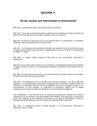 SECCIÓN 1ª.
De las causas que interrumpen la prescripción
Art. 2242.- La prescripción puede interrumpirse natural o civilmente.
Art. 2243.- Tiene lugar la interrupción natural, cuando se priva al poseedor, por más de un año, del
disfrute de la cosa, bien sea por el antiguo propietario o aun por un tercero.
Art. 2244.- Se realiza la interrupción civil, por una citación judicial, un mandamiento o un embargo,
notificado a aquel cuya prescripción se quiere impedir.
Art. 2245.- La interrupción de la prescripción tendrá lugar desde el día de la fecha de los actos
jurídicos a que se refiere el artículo anterior. (Modificado por la Ley No. 5210 del 11 de Septiembre
de 1959, G. O. 8402).
Art. 2246.- La citación judicial, aunque se haga ante un juez incompetente, interrumpe la
prescripción.
Art. 2247.- Si la citación fuese nula por vicio en la forma, si el demandante desiste de la demanda,
si dejase extinguir la instancia, o si desechase la demanda, la interrupción se considera como no
ocurrida.
Art. 2248.- Se interrumpe la prescripción, por el reconocimiento que haga el deudor o el poseedor
del derecho de aquel contra quien prescribía.
Art. 2249.- La interpelación hecha con arreglo a los artículos anteriores a uno de los deudores
solidarios, o su reconocimiento, interrumpe la prescripción para los demás y también contra sus
herederos. La interpelación hecha a uno de los herederos de uno de los deudores solidarios, o el
reconocimiento de este heredero, no interrumpe la prescripción respecto de los demás
coherederos, aun cuando el crédito sea hipotecario, si no es indivisible la obligación.
Esta interpelación, o este reconocimiento, no interrumpe la prescripción respecto de los demás
codeudores, sino por la parte a que está obligado dicho heredero. Para interrumpir la prescripción
por el todo, respecto de los codeudores, es preciso que se haga la interpelación a todos los
herederos del deudor fallecido, o que se verifique el reconocimiento por todos ellos.
Art. 2250.- La interpelación hecha al deudor principal, o su reconocimiento, interrumpe la
prescripción contra el fiador.
 