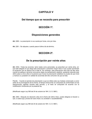 CAPITULO V
Del tiempo que se necesita para prescribir
SECCIÓN 1ª.
Disposiciones generales
Art. 2260.- La prescripción no se cuenta por horas, sino por días.
Art. 2261.- Se adquiere, cuando pasa el último día de término.
SECCION 2ª.
De la prescripción por veinte años
Art. 2252.- Todas las acciones, tanto reales como personales, se prescriben por veinte años, sin
que esté obligado el que alega esta prescripción a presentar ningún título ni que pueda oponérsele
la excepción que se deduce de la mala fe. Sin embargo, esta prescripción será sólo de diez años
cuando se aplique a terrenos comuneros objeto de saneamiento catastral, quedando reducido este
último plazo a cinco años si la persona que invoca la prescripción establece la prueba de que inició
y mantuvo su posesión en calidad de accionista del sitio comunero de que se trata.
Párrafo.- Cuando el período de prescripción a que se refiere esta Ley hubiese comenzado a correr
antes de la promulgación de la misma, el tiempo transcurrido se computará de conformidad con las
disposiciones vigentes durante este período, y el resto se computará de acuerdo con la
modificación introducida por la presente ley.
(Modificado según Ley 585 del 24 de octubre de 1941, G. O. 5661).
Art. 2263.- Después de dieciocho años de la fecha del último título, puede obligarse al deudor a
que, a costa suya, provea de nuevo título a su acreedor o causahabientes.
(Modificado según Ley 585 del 24 de octubre de 1941, G. O. 5661).
 