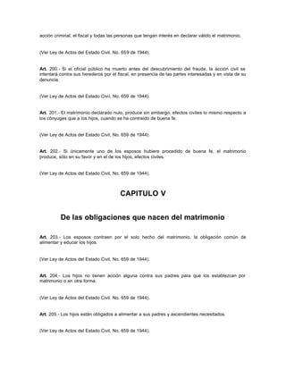 acción criminal, el fiscal y todas las personas que tengan interés en declarar válido el matrimonio.
(Ver Ley de Actos del Estado Civil, No. 659 de 1944).
Art. 200.- Si el oficial público ha muerto antes del descubrimiento del fraude, la acción civil se
intentará contra sus herederos por el fiscal, en presencia de las partes interesadas y en vista de su
denuncia.
(Ver Ley de Actos del Estado Civil, No. 659 de 1944).
Art. 201.- El matrimonio declarado nulo, produce sin embargo, efectos civiles lo mismo respecto a
los cónyuges que a los hijos, cuando se ha contraído de buena fe.
(Ver Ley de Actos del Estado Civil, No. 659 de 1944).
Art. 202.- Si únicamente uno de los esposos hubiere procedido de buena fe, el matrimonio
produce, sólo en su favor y en el de los hijos, efectos civiles.
(Ver Ley de Actos del Estado Civil, No. 659 de 1944).
CAPITULO V
De las obligaciones que nacen del matrimonio
Art. 203.- Los esposos contraen por el solo hecho del matrimonio, la obligación común de
alimentar y educar los hijos.
(Ver Ley de Actos del Estado Civil, No. 659 de 1944).
Art. 204.- Los hijos no tienen acción alguna contra sus padres para que los establezcan por
matrimonio o en otra forma.
(Ver Ley de Actos del Estado Civil. No. 659 de 1944).
Art. 205.- Los hijos están obligados a alimentar a sus padres y ascendientes necesitados.
(Ver Ley de Actos del Estado Civil, No. 659 de 1944).
 