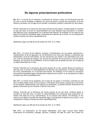 De algunas prescripciones particulares
Art. 2271.- La acción de los maestros y profesores de ciencias y artes, por las lecciones que den
por mes; la de los fondistas y hoteleros, por razón del cuarto y comida que suministran; la de los
obreros y jornaleros, por el pago de sus jornales, suministros y salarios, prescriben por seis meses.
Párrafo: Prescribe por el transcurso del mismo período de seis meses, contados desde el momento
en que ella nace, la acción en responsabilidad civil cuasi delictual cuya prescripción no hubiere
sido fijada por la ley, expresamente, en un período más extenso. Sin embargo, en los casos en que
alguna circunstancia imposibilite legal o judicialmente el ejercicio de la acción, no se computará en
el plazo el tiempo que dicha imposibilidad dure.
(Modificado según Ley 585 del 24 de octubre de 1941, G. O. 5661).
Art. 2272.- La acción de los médicos, cirujanos y farmacéuticos, por sus visitas, operaciones y
medicamentos; la de los alguaciles, por los derechos de los actos que notifican y comisiones que
desempeñan; la de los merc aderes, por las mercancías que venden a los particulares que no lo
son; la de los directores de colegios, por el precio de la pensión de sus alumnos; y al de los demás
maestros, por el precio de la enseñanza; la de los criados que se alquilan por año, por el pago de
su salario prescriben por un año.
Párrafo: Prescribe por el transcurso del mismo período de un año, cuando desde el momento en
que ella nace, la acción en responsabilidad civil delictual cuya prescripción no hubiere sido fijada
por la ley, expresamente, en un período más extenso. Sin embargo, en los casos en que alguna
circunstancia imposibilite legal o judicialmente el ejercicio de la acción, no se computará en el plazo
el tiempo que dicha imposibilidad dure.
Art. 2273.- La acción de los abogados, por el pago de sus gastos y honorarios, prescribe por dos
años contados desde el fallo de los procesos o conciliación de las partes, después de la revocación
de sus poderes. Relativamente a los negocios no terminados, no pueden formular demanda por los
gastos y honorarios que se remonten a más de cinco años.
Párrafo: Prescribe por el transcurso del mismo período de los dos años, contados desde el
momento en que ella nace, la acción en responsabilidad civil contractual cuya prescripción no
hubiere sido fijada por la ley, expresamente, en un período más extenso. Sin embargo, en los
casos en que alguna circunstancia imposibilite legal o judicialmente el ejercicio de la acción, no se
computará en el plazo el tiempo que dicha imposibilidad dure.
(Modificado según Ley 585 del 24 de octubre de 1941, G. O. 5661).
Art. 2274.- La prescripción, en los gastos expresados, tiene lugar, aunque haya habido
continuación de suministros, entregas, servicios y trabajos. No deja de correr, sino cuando ha
 