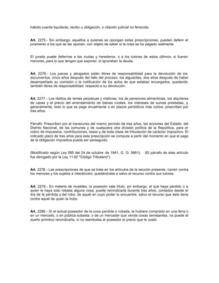 habido cuenta liquidada, recibo u obligación, o citación judicial no fenecida.
Art. 2275.- Sin embargo, aquellos a quienes se opongan estas prescripciones, pueden deferir el
juramento a los que se les oponen, con objeto de saber si la cosa se ha pagado realmente.
El jurado puede deferirse a las viudas y herederos, o a los tutores de estos últimos, si fueren
menores, para lo que tengan que exponer, si ignoraban la deuda.
Art. 2276.- Los jueces y abogados están libres de responsabilidad para la devolución de los
documentos, cinco años después del fallo del proceso; los alguaciles, dos años después de haber
desempeñado su comisión o la notificación de los actos de que estaban encargados, quedando
también libres de responsabilidad, respecto a su devolución.
Art. 2277.- Los réditos de rentas perpetuas y vitalicias, los de pensiones alimenticias, los alquileres
de casas y el precio del arrendamiento de bienes rurales, los intereses de sumas prestadas, y
generalmente, todo lo que se paga anualmente o en plazos periódicos más cortos, prescriben por
tres años.
Párrafo: Prescriben por el transcurso del mismo período de tres años, las acciones del Estado, del
Distrito Nacional, de las comunes y de cualquiera otra división política de la República, para el
cobro de impuestos, contribuciones, tasas y de toda clase de tributación de carácter impositivo. El
indicado plazo de tres años para esta prescripción se computa a partir del momento en que el pago
de la obligación impositiva pueda ser perseguido.
(Modificado según Ley 585 del 24 de octubre de 1941, G. O. 5661). (El párrafo de éste artículo
fue derogado por la Ley 11.92 "Código Tributario").
Art. 2278.- Las prescripciones de que se trata en los artículos de la sección presente, corren contra
los menores y los sujetos a interdicción, quedándoles a salvo el recurso contra sus tutores.
Art. 2279.- En materia de muebles, la posesión vale título; sin embargo, el que haya perdido o a
quien le haya sido robada alguna cosa, puede reivindicarla durante tres años, contados desde el
día de la pérdida o del robo, de aquél en cuyo poder lo encuentre, salvo el recurso que éste tiene
contra aquel de quien la hubo.
Art. 2280.- Si el actual poseedor de la cosa perdida o robada, la hubiere comprado en una feria o
en un mercado, o en pública subasta, o de un mercader que venda cosas semejantes, no puede el
dueño primitivo reivindicarla, si no reembolsa al poseedor el precio que le costó.
 