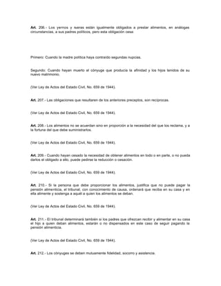 Art. 206.- Los yernos y nueras están igualmente obligados a prestar alimentos, en análogas
circunstancias, a sus padres políticos, pero esta obligación cesa:
Primero: Cuando la madre política haya contraído segundas nupcias.
Segundo: Cuando hayan muerto el cónyuge que producía la afinidad y los hijos tenidos de su
nuevo matrimonio.
(Ver Ley de Actos del Estado Civil, No. 659 de 1944).
Art. 207.- Las obligaciones que resultaren de los anteriores preceptos, son recíprocas.
(Ver Ley de Actos del Estado Civil, No. 659 de 1944).
Art. 208.- Los alimentos no se acuerdan sino en proporción a la necesidad del que los reclama, y a
la fortuna del que debe suministrarlos.
(Ver Ley de Actos del Estado Civil, No. 659 de 1944).
Art. 209.- Cuando hayan cesado la necesidad de obtener alimentos en todo o en parte, o no pueda
darlos el obligado a ello, puede pedirse la reducción o cesación.
(Ver Ley de Actos del Estado Civil, No. 659 de 1944).
Art. 210.- Si la persona que debe proporcionar los alimentos, justifica que no puede pagar la
pensión alimenticia, el tribunal, con conocimiento de causa, ordenará que reciba en su casa y en
ella alimente y sostenga a aquél a quien los alimentos se deban.
(Ver Ley de Actos del Estado Civil, No. 659 de 1944).
Art. 211.- El tribunal determinará también si los padres que ofrezcan recibir y alimentar en su casa
el hijo a quien deban alimentos, estarán o no dispensados en este caso de seguir pagando la
pensión alimenticia.
(Ver Ley de Actos del Estado Civil, No. 659 de 1944).
Art. 212.- Los cónyuges se deben mutuamente fidelidad, socorro y asistencia.
 