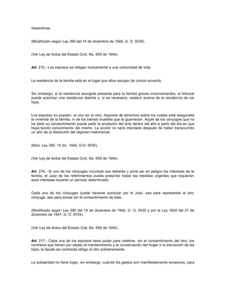 respectivas.
(Modificado según Ley 390 del 14 de diciembre de 1940, G. O. 5535).
(Ver Ley de Actos del Estado Civil, No. 659 de 1944).
Art. 215.- Los esposos se obligan mutuamente a una comunidad de vida.
La residencia de la familia está en el lugar que ellos escojan de común acuerdo.
Sin embargo, si la residencia escogida presenta para la familia graves inconvenientes, el tribunal
puede autorizar una residencia distinta y, si es necesario, estatuir acerca de la residencia de los
hijos.
Los esposos no pueden, el uno sin el otro, disponer de derechos sobre los cuales esté asegurada
la vivienda de la familia, ni de los bienes muebles que la guarnecen. Aquel de los cónyuges que no
ha dado su consentimiento puede pedir la anulación del acto dentro del año a partir del día en que
haya tenido conocimiento del mismo. La acción no será intentada después de haber transcurrido
un año de la disolución del régimen matrimonial.
(Mod. Ley 390, 14 dic. 1940, G.O. 5535).
(Ver Ley de Actos del Estado Civil, No. 659 de 1944).
Art. 216.- Si uno de los cónyuges incumple sus deberes y pone así en peligro los intereses de la
familia, el Juez de los referimientos puede prescribir todas las medidas urgentes que requieran
esos intereses durante un período determinado.
Cada uno de los cónyuges puede hacerse autorizar por el Juez, sea para representar al otro
cónyuge, sea para actuar sin el consentimiento de éste.
(Modificado según Ley 390 del 14 de diciembre de 1940, G. O. 5535 y por la Ley 1604 del 21 de
diciembre de 1947, G. O. 6724).
(Ver Ley de Actos del Estado Civil, No. 659 de 1944).
Art. 217.- Cada una de los esposos tiene poder para celebrar, sin el consentimiento del otro, los
contratos que tienen por objeto el mantenimiento y la conservación del hogar o la educación de los
hijos, la deuda así contraída obliga al otro solidariamente.
La solidaridad no tiene lugar, sin embargo, cuando los gastos son manifiestamente excesivos, para
 