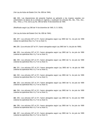 (Ver Ley de Actos de Estado Civil, No. 659 de 1944).
Art. 226.- Las disposiciones del presente Capítulo se aplicarán a las mujeres casadas con
anterioridad a la época de su entrada en vigencia, y sustituyen los artículos 5to., 6to., 7mo., 8vo.,
9no., 10mo. y 11no. de la Ley No. 390 de fecha 18 de diciembre de 1940.
(Modificado según Ley 390 del 14 de diciembre de 1940, G. O. 5535).
(Ver Ley de Actos del Estado Civil, No. 659 de 1944).
Art. 227.- Los artículos 227 al 311, fueron abrogados según Ley 3893 del 1ro. de julio de 1899
(véase los apéndices Nos. 8 y 7 en su título V).
Art. 228.- (Los artículos 227 al 311, fueron abrogados según Ley 3893 del 1o. de julio de 1899).
Art. 229.- Los artículos 227 al 311, fueron abrogados según Ley 3893 del 1o. de julio de 1899
(véanse los apéndices Nos. 8 y 7 en su título V).
Art. 230.- Los artículos 227 al 311, fueron abrogados según Ley 3893 del 1o. de julio de 1899
(véanse los apéndices Nos. 8 y 7 en su título V).
Art. 231.- Los artículos 227 al 311, fueron abrogados según Ley 3893 del 1o. de julio de 1899
(véanse los apéndices Nos. 8 y 7 en su título V).
Art. 232.- Los artículos 227 al 311, fueron abrogados según Ley 3893 del 1o. de julio de 1899
(véanse los apéndices Nos. 8 y 7 en su título V).
Art. 233.- Los artículos 227 al 311, fueron abrogados según Ley 3893 del 1o. de julio de 1899
(véanse los apéndices Nos. 8 y 7 en su título V).
Art. 234.- Los artículos 227 al 311, fueron abrogados según Ley 3893 del 1o. de julio de 1899
(véanse los apéndices Nos. 8 y 7 en su título V).
Art. 235.- Los artículos 227 al 311, fueron abrogados según Ley 3893 del 1o. de julio de 1899
(véanse los apéndices Nos. 8 y 7 en su título V).
Art. 236.- Los artículos 227 al 311, fueron abrogados según Ley 3893 del 1o. de julio de 1899
(véanse los apéndices Nos. 8 y 7 en su título V).
Art. 237.- Los artículos 227 al 311, fueron abrogados según Ley 3893 del 1o. de julio de 1899
(véanse los apéndices Nos. 8 y 7 en su título V).
 
