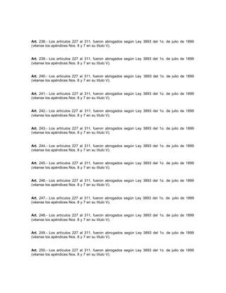 Art. 238.- Los artículos 227 al 311, fueron abrogados según Ley 3893 del 1o. de julio de 1899
(véanse los apéndices Nos. 8 y 7 en su título V).
Art. 239.- Los artículos 227 al 311, fueron abrogados según Ley 3893 del 1o. de julio de 1899
(véanse los apéndices Nos. 8 y 7 en su título V).
Art. 240.- Los artículos 227 al 311, fueron abrogados según Ley 3893 del 1o. de julio de 1899
(véanse los apéndices Nos. 8 y 7 en su título V).
Art. 241.- Los artículos 227 al 311, fueron abrogados según Ley 3893 del 1o. de julio de 1899
(véanse los apéndices Nos. 8 y 7 en su título V).
Art. 242.- Los artículos 227 al 311, fueron abrogados según Ley 3893 del 1o. de julio de 1899
(véanse los apéndices Nos. 8 y 7 en su título V).
Art. 243.- Los artículos 227 al 311, fueron abrogados según Ley 3893 del 1o. de julio de 1899
(véanse los apéndices Nos. 8 y 7 en su título V).
Art. 244.- Los artículos 227 al 311, fueron abrogados según Ley 3893 del 1o. de julio de 1899
(véanse los apéndices Nos. 8 y 7 en su título V).
Art. 245.- Los artículos 227 al 311, fueron abrogados según Ley 3893 del 1o. de julio de 1899
(véanse los apéndices Nos. 8 y 7 en su título V).
Art. 246.- Los artículos 227 al 311, fueron abrogados según Ley 3893 del 1o. de julio de 1899
(véanse los apéndices Nos. 8 y 7 en su título V).
Art. 247.- Los artículos 227 al 311, fueron abrogados según Ley 3893 del 1o. de julio de 1899
(véanse los apéndices Nos. 8 y 7 en su título V).
Art. 248.- Los artículos 227 al 311, fueron abrogados según Ley 3893 del 1o. de julio de 1899
(véanse los apéndices Nos. 8 y 7 en su título V).
Art. 249.- Los artículos 227 al 311, fueron abrogados según Ley 3893 del 1o. de julio de 1899
(véanse los apéndices Nos. 8 y 7 en su título V).
Art. 250.- Los artículos 227 al 311, fueron abrogados según Ley 3893 del 1o. de julio de 1899
(véanse los apéndices Nos. 8 y 7 en su título V).
 