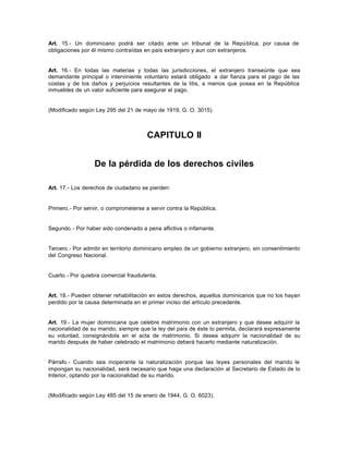 Art. 15.- Un dominicano podrá ser citado ante un tribunal de la República, por causa de
obligaciones por él mismo contraídas en país extranjero y aun con extranjeros.
Art. 16.- En todas las materias y todas las jurisdicciones, el extranjero transeúnte que sea
demandante principal o interviniente voluntario estará obligado a dar fianza para el pago de las
costas y de los daños y perjuicios resultantes de la litis, a menos que posea en la República
inmuebles de un valor suficiente para asegurar el pago.
(Modificado según Ley 295 del 21 de mayo de 1919, G. O. 3015).
CAPITULO II
De la pérdida de los derechos civiles
Art. 17.- Los derechos de ciudadano se pierden:
Primero.- Por servir, o comprometerse a servir contra la República.
Segundo.- Por haber sido condenado a pena aflictiva o infamante.
Tercero.- Por admitir en territorio dominicano empleo de un gobierno extranjero, sin consentimiento
del Congreso Nacional.
Cuarto.- Por quiebra comercial fraudulenta.
Art. 18.- Pueden obtener rehabilitación en estos derechos, aquellos dominicanos que no los hayan
perdido por la causa determinada en el primer inciso del artículo precedente.
Art. 19.- La mujer dominicana que celebre matrimonio con un extranjero y que desee adquirir la
nacionalidad de su marido, siempre que la ley del país de éste lo permita, declarará expresamente
su voluntad, consignándola en el acta de matrimonio. Si desea adquirir la nacionalidad de su
marido después de haber celebrado el matrimonio deberá hacerlo mediante naturalización.
Párrafo.- Cuando sea inoperante la naturalización porque las leyes personales del marido le
impongan su nacionalidad, será necesario que haga una declaración al Secretario de Estado de lo
Interior, optando por la nacionalidad de su marido.
(Modificado según Ley 485 del 15 de enero de 1944, G. O. 6023).
 