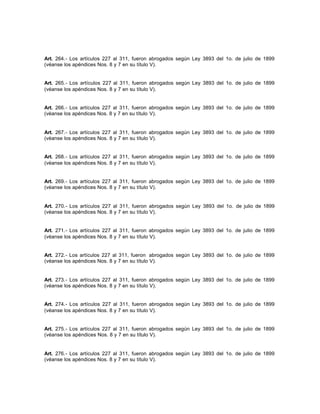 Art. 264.- Los artículos 227 al 311, fueron abrogados según Ley 3893 del 1o. de julio de 1899
(véanse los apéndices Nos. 8 y 7 en su título V).
Art. 265.- Los artículos 227 al 311, fueron abrogados según Ley 3893 del 1o. de julio de 1899
(véanse los apéndices Nos. 8 y 7 en su título V).
Art. 266.- Los artículos 227 al 311, fueron abrogados según Ley 3893 del 1o. de julio de 1899
(véanse los apéndices Nos. 8 y 7 en su título V).
Art. 267.- Los artículos 227 al 311, fueron abrogados según Ley 3893 del 1o. de julio de 1899
(véanse los apéndices Nos. 8 y 7 en su título V).
Art. 268.- Los artículos 227 al 311, fueron abrogados según Ley 3893 del 1o. de julio de 1899
(véanse los apéndices Nos. 8 y 7 en su título V).
Art. 269.- Los artículos 227 al 311, fueron abrogados según Ley 3893 del 1o. de julio de 1899
(véanse los apéndices Nos. 8 y 7 en su título V).
Art. 270.- Los artículos 227 al 311, fueron abrogados según Ley 3893 del 1o. de julio de 1899
(véanse los apéndices Nos. 8 y 7 en su título V).
Art. 271.- Los artículos 227 al 311, fueron abrogados según Ley 3893 del 1o. de julio de 1899
(véanse los apéndices Nos. 8 y 7 en su título V).
Art. 272.- Los artículos 227 al 311, fueron abrogados según Ley 3893 del 1o. de julio de 1899
(véanse los apéndices Nos. 8 y 7 en su título V).
Art. 273.- Los artículos 227 al 311, fueron abrogados según Ley 3893 del 1o. de julio de 1899
(véanse los apéndices Nos. 8 y 7 en su título V).
Art. 274.- Los artículos 227 al 311, fueron abrogados según Ley 3893 del 1o. de julio de 1899
(véanse los apéndices Nos. 8 y 7 en su título V).
Art. 275.- Los artículos 227 al 311, fueron abrogados según Ley 3893 del 1o. de julio de 1899
(véanse los apéndices Nos. 8 y 7 en su título V).
Art. 276.- Los artículos 227 al 311, fueron abrogados según Ley 3893 del 1o. de julio de 1899
(véanse los apéndices Nos. 8 y 7 en su título V).
 