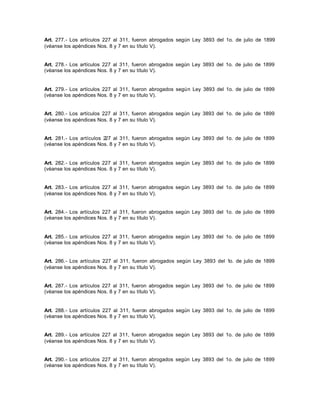 Art. 277.- Los artículos 227 al 311, fueron abrogados según Ley 3893 del 1o. de julio de 1899
(véanse los apéndices Nos. 8 y 7 en su título V).
Art. 278.- Los artículos 227 al 311, fueron abrogados según Ley 3893 del 1o. de julio de 1899
(véanse los apéndices Nos. 8 y 7 en su título V).
Art. 279.- Los artículos 227 al 311, fueron abrogados según Ley 3893 del 1o. de julio de 1899
(véanse los apéndices Nos. 8 y 7 en su título V).
Art. 280.- Los artículos 227 al 311, fueron abrogados según Ley 3893 del 1o. de julio de 1899
(véanse los apéndices Nos. 8 y 7 en su título V).
Art. 281.- Los artículos 227 al 311, fueron abrogados según Ley 3893 del 1o. de julio de 1899
(véanse los apéndices Nos. 8 y 7 en su título V).
Art. 282.- Los artículos 227 al 311, fueron abrogados según Ley 3893 del 1o. de julio de 1899
(véanse los apéndices Nos. 8 y 7 en su título V).
Art. 283.- Los artículos 227 al 311, fueron abrogados según Ley 3893 del 1o. de julio de 1899
(véanse los apéndices Nos. 8 y 7 en su título V).
Art. 284.- Los artículos 227 al 311, fueron abrogados según Ley 3893 del 1o. de julio de 1899
(véanse los apéndices Nos. 8 y 7 en su título V).
Art. 285.- Los artículos 227 al 311, fueron abrogados según Ley 3893 del 1o. de julio de 1899
(véanse los apéndices Nos. 8 y 7 en su título V).
Art. 286.- Los artículos 227 al 311, fueron abrogados según Ley 3893 del 1o. de julio de 1899
(véanse los apéndices Nos. 8 y 7 en su título V).
Art. 287.- Los artículos 227 al 311, fueron abrogados según Ley 3893 del 1o. de julio de 1899
(véanse los apéndices Nos. 8 y 7 en su título V).
Art. 288.- Los artículos 227 al 311, fueron abrogados según Ley 3893 del 1o. de julio de 1899
(véanse los apéndices Nos. 8 y 7 en su título V).
Art. 289.- Los artículos 227 al 311, fueron abrogados según Ley 3893 del 1o. de julio de 1899
(véanse los apéndices Nos. 8 y 7 en su título V).
Art. 290.- Los artículos 227 al 311, fueron abrogados según Ley 3893 del 1o. de julio de 1899
(véanse los apéndices Nos. 8 y 7 en su título V).
 