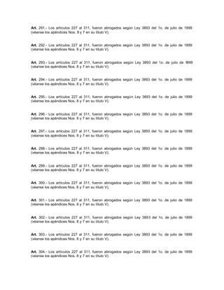 Art. 291.- Los artículos 227 al 311, fueron abrogados según Ley 3893 del 1o. de julio de 1899
(véanse los apéndices Nos. 8 y 7 en su título V).
Art. 292.- Los artículos 227 al 311, fueron abrogados según Ley 3893 del 1o. de julio de 1899
(véanse los apéndices Nos. 8 y 7 en su título V).
Art. 293.- Los artículos 227 al 311, fueron abrogados según Ley 3893 del 1o. de julio de 1899
(véanse los apéndices Nos. 8 y 7 en su título V).
Art. 294.- Los artículos 227 al 311, fueron abrogados según Ley 3893 del 1o. de julio de 1899
(véanse los apéndices Nos. 8 y 7 en su título V).
Art. 295.- Los artículos 227 al 311, fueron abrogados según Ley 3893 del 1o. de julio de 1899
(véanse los apéndices Nos. 8 y 7 en su título V).
Art. 296.- Los artículos 227 al 311, fueron abrogados según Ley 3893 del 1o. de julio de 1899
(véanse los apéndices Nos. 8 y 7 en su título V).
Art. 297.- Los artículos 227 al 311, fueron abrogados según Ley 3893 del 1o. de julio de 1899
(véanse los apéndices Nos. 8 y 7 en su título V).
Art. 298.- Los artículos 227 al 311, fueron abrogados según Ley 3893 del 1o. de julio de 1899
(véanse los apéndices Nos. 8 y 7 en su título V).
Art. 299.- Los artículos 227 al 311, fueron abrogados según Ley 3893 del 1o. de julio de 1899
(véanse los apéndices Nos. 8 y 7 en su título V).
Art. 300.- Los artículos 227 al 311, fueron abrogados según Ley 3893 del 1o. de julio de 1899
(véanse los apéndices Nos. 8 y 7 en su título V).
Art. 301.- Los artículos 227 al 311, fueron abrogados según Ley 3893 del 1o. de julio de 1899
(véanse los apéndices Nos. 8 y 7 en su título V).
Art. 302.- Los artículos 227 al 311, fueron abrogados según Ley 3893 del 1o. de julio de 1899
(véanse los apéndices Nos. 8 y 7 en su título V).
Art. 303.- Los artículos 227 al 311, fueron abrogados según Ley 3893 del 1o. de julio de 1899
(véanse los apéndices Nos. 8 y 7 en su título V).
Art. 304.- Los artículos 227 al 311, fueron abrogados según Ley 3893 del 1o. de julio de 1899
(véanse los apéndices Nos. 8 y 7 en su título V).
 