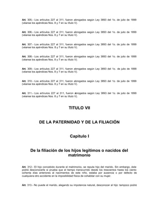 Art. 305.- Los artículos 227 al 311, fueron abrogados según Ley 3893 del 1o. de julio de 1899
(véanse los apéndices Nos. 8 y 7 en su título V).
Art. 306.- Los artículos 227 al 311, fueron abrogados según Ley 3893 del 1o. de julio de 1899
(véanse los apéndices Nos. 8 y 7 en su título V).
Art. 307.- Los artículos 227 al 311, fueron abrogados según Ley 3893 del 1o. de julio de 1899
(véanse los apéndices Nos. 8 y 7 en su título V).
Art. 308.- Los artículos 227 al 311, fueron abrogados según Ley 3893 del 1o. de julio de 1899
(véanse los apéndices Nos. 8 y 7 en su título V).
Art. 309.- Los artículos 227 al 311, fueron abrogados según Ley 3893 del 1o. de julio de 1899
(véanse los apéndices Nos. 8 y 7 en su título V).
Art. 310.- Los artículos 227 al 311, fueron abrogados según Ley 3893 del 1o. de julio de 1899
(véanse los apéndices Nos. 8 y 7 en su título V).
Art. 311.- Los artículos 227 al 311, fueron abrogados según Ley 3893 del 1o. de julio de 1899
(véanse los apéndices Nos. 8 y 7 en su título V).
TITULO VII
DE LA PATERNIDAD Y DE LA FILIACIÓN
Capitulo I
De la filiación de los hijos legítimos o nacidos del
matrimonio
Art. 312.- El hijo concebido durante el matrimonio, se reputa hijo del marido. Sin embargo, éste
podrá desconocerle si prueba que el tiempo transcurrido desde los trescientos hasta los ciento
ochenta días anteriores al nacimientos de este niño, estaba por ausencia o por defecto de
cualquiera otro accidente en la imposibilidad física de cohabitar con su mujer.
Art. 313.- No puede el marido, alegando su impotencia natural, desconocer al hijo: tampoco podrá
 