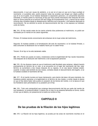 desconocerle, ni aun por causa de adulterio, a no ser en el caso en que se le haya ocultado el
nacimiento: si sucediere esto, podrá proponer todas las pruebas que tengan por objeto justificar
que él no es el padre. Si se hubiese declarado la separación personal, o si únicamente estuviere
solicitada, el marido podrá no reconocer al hijo que haya nacido trescientos días después del auto
dado en forma prescrita en el artículo 878 del Código de Procedimiento Civil, y menos de los ciento
ochenta días contados desde la desestimación definitiva de la demanda, o de haberse efectuado la
reconciliación. No se admitirá la acción de desconocimiento del hijo, si los esposos se hubiesen
unido de hecho.
Art. 314.- El hijo nacido antes de los ciento ochenta días posteriores al matrimonio, no podrá ser
rechazado por el marido en los casos siguientes:
Primero: Si hubiese tenido conocimiento del embarazo de la mujer antes del matrimonio.
Segundo: Si hubiese asistido a la formalización del acta de nacimiento o si la hubiese firmado, o
ésta contuviere la declaración de no haberlo hecho por no saber firmar.
Tercero: Si el hijo no ha sido declarado viable.
Art. 315.- Podrá ser puesto en duda y reclamarse contra la legitimidad del hijo nacido trescientos
días después de la disolución del matrimonio o de la separación personal.
Art. 316.- En los diversos casos en que el matrimonio esté facultado para reclamar, deberá hacerlo
precisamente en término de un mes, si se encuentra en el lugar del nacimiento del hijo: este
término se aumentará a dos meses después de su regreso, si en esa época hubiese estado
ausente: el plazo será también de dos meses, contados desde el descubrimiento del engaño, si se
le hubiese ocultado el nacimiento del hijo.
Art. 317.- Si el marido muriere sin hacer declaración, pero dentro del plazo útil para intentarla, los
herederos podrán oponerse a la legitimidad en el término de dos meses, a contar desde la época
en que el hijo debía haber sido puesto en posesión de los bienes del marido, o en la época en que
los herederos sean perturbados en su posesión por el hijo.
Art. 318.- Todo acto extrajudicial que contenga desconocimiento del hijo por parte del marido de
sus herederos, no producirá efecto, si dentro de un mes no se presenta demanda en forma, contra
el tutor que el afecto y en presencia de la madre se nombre al hijo.
CAPITULO II
De las pruebas de la filiación de los hijos legítimos
Art. 319.- La filiación de los hijos legítimos, se prueba por las actas de nacimiento inscritas en el
 