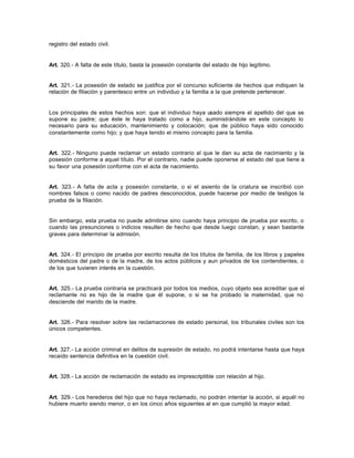 registro del estado civil.
Art. 320.- A falta de este título, basta la posesión constante del estado de hijo legítimo.
Art. 321.- La posesión de estado se justifica por el concurso suficiente de hechos que indiquen la
relación de filiación y parentesco entre un individuo y la familia a la que pretende pertenecer.
Los principales de estos hechos son: que el individuo haya usado siempre el apellido del que se
supone su padre; que éste le haya tratado como a hijo, suministrándole en este concepto lo
necesario para su educación, mantenimiento y colocación; que de público haya sido conocido
constantemente como hijo; y que haya tenido el mismo concepto para la familia.
Art. 322.- Ninguno puede reclamar un estado contrario al que le dan su acta de nacimiento y la
posesión conforme a aquel título. Por el contrario, nadie puede oponerse al estado del que tiene a
su favor una posesión conforme con el acta de nacimiento.
Art. 323.- A falta de acta y posesión constante, o si el asiento de la criatura se inscribió con
nombres falsos o como nacido de padres desconocidos, puede hacerse por medio de testigos la
prueba de la filiación.
Sin embargo, esta prueba no puede admitirse sino cuando haya principio de prueba por escrito, o
cuando las presunciones o indicios resulten de hecho que desde luego constan, y sean bastante
graves para determinar la admisión.
Art. 324.- El principio de prueba por escrito resulta de los títulos de familia, de los libros y papeles
domésticos del padre o de la madre, de los actos públicos y aun privados de los contendientes, o
de los que tuvieren interés en la cuestión.
Art. 325.- La prueba contraria se practicará por todos los medios, cuyo objeto sea acreditar que el
reclamante no es hijo de la madre que él supone, o si se ha probado la maternidad, que no
desciende del marido de la madre.
Art. 326.- Para resolver sobre las reclamaciones de estado personal, los tribunales civiles son los
únicos competentes.
Art. 327.- La acción criminal en delitos de supresión de estado, no podrá intentarse hasta que haya
recaído sentencia definitiva en la cuestión civil.
Art. 328.- La acción de reclamación de estado es imprescriptible con relación al hijo.
Art. 329.- Los herederos del hijo que no haya reclamado, no podrán intentar la acción, si aquél no
hubiere muerto siendo menor, o en los cinco años siguientes al en que cumplió la mayor edad.
 