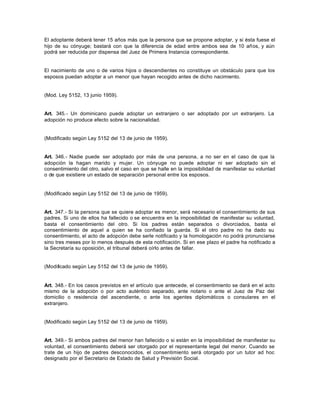 El adoptante deberá tener 15 años más que la persona que se propone adoptar, y si ésta fuese el
hijo de su cónyuge; bastará con que la diferencia de edad entre ambos sea de 10 años, y aún
podrá ser reducida por dispensa del Juez de Primera Instancia correspondiente.
El nacimiento de uno o de varios hijos o descendientes no constituye un obstáculo para que los
esposos puedan adoptar a un menor que hayan recogido antes de dicho nacimiento.
(Mod. Ley 5152, 13 junio 1959).
Art. 345.- Un dominicano puede adoptar un extranjero o ser adoptado por un extranjero. La
adopción no produce efecto sobre la nacionalidad.
(Modificado según Ley 5152 del 13 de junio de 1959).
Art. 346.- Nadie puede ser adoptado por más de una persona, a no ser en el caso de que la
adopción la hagan marido y mujer. Un cónyuge no puede adoptar ni ser adoptado sin el
consentimiento del otro, salvo el caso en que se halle en la imposibilidad de manifestar su voluntad
o de que existiere un estado de separación personal entre los esposos.
(Modificado según Ley 5152 del 13 de junio de 1959).
Art. 347.- Si la persona que se quiere adoptar es menor, será necesario el consentimiento de sus
padres. Si uno de ellos ha fallecido o se encuentra en la imposibilidad de manifestar su voluntad,
basta el consentimiento del otro. Si los padres están separados o divorciados, basta el
consentimiento de aquel a quien se ha confiado la guarda. Si el otro padre no ha dado su
consentimiento, el acto de adopción debe serle notificado y la homologación no podrá pronunciarse
sino tres meses por lo menos después de esta notificación. Si en ese plazo el padre ha notificado a
la Secretaría su oposición, el tribunal deberá oírlo antes de fallar.
(Modificado según Ley 5152 del 13 de junio de 1959).
Art. 348.- En los casos previstos en el artículo que antecede, el consentimiento se dará en el acto
mismo de la adopción o por acto auténtico separado, ante notario o ante el Juez de Paz del
domicilio o residencia del ascendiente, o ante los agentes diplomáticos o consulares en el
extranjero.
(Modificado según Ley 5152 del 13 de junio de 1959).
Art. 349.- Si ambos padres del menor han fallecido o si están en la imposibilidad de manifestar su
voluntad, el consentimiento deberá ser otorgado por el representante legal del menor. Cuando se
trate de un hijo de padres desconocidos, el consentimiento será otorgado por un tutor ad hoc
designado por el Secretario de Estado de Salud y Previsión Social.
 