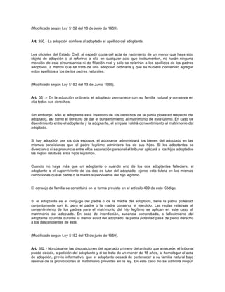 (Modificado según Ley 5152 del 13 de junio de 1959).
Art. 350.- La adopción confiere al adoptado el apellido del adoptante.
Los oficiales del Estado Civil, al expedir copia del acta de nacimiento de un menor que haya sido
objeto de adopción o al referirse a ella en cualquier acto que instrumenten, no harán ninguna
mención de esta circunstancia ni de filiación real y sólo se referirán a los apellidos de los padres
adoptivos, a menos que se trate de una adopción ordinaria y que se hubiere convenido agregar
estos apellidos a los de los padres naturales.
(Modificado según Ley 5152 del 13 de Junio 1959).
Art. 351.- En la adopción ordinaria el adoptado permanece con su familia natural y conserva en
ella todos sus derechos.
Sin embargo, sólo el adoptante está investido de los derechos de la patria potestad respecto del
adoptado, así como el derecho de dar el consentimiento al matrimonio de este último. En caso de
disentimiento entre el adoptante y la adoptante, el empate valdrá consentimiento al matrimonio del
adoptado.
Si hay adopción por los dos esposos, el adoptante administrará los bienes del adoptado en las
mismas condiciones que el padre legítimo administra los de sus hijos. Si los adoptantes se
divorcian o si se pronuncia entre ellos separación personal el tribunal aplicará a los hijos adoptados
las reglas relativas a los hijos legítimos.
Cuando no haya más que un adoptante o cuando uno de los dos adoptantes falleciere, el
adoptante o el superviviente de los dos es tutor del adoptado; ejerce esta tutela en las mismas
condiciones que el padre o la madre superviviente del hijo legítimo.
El consejo de familia se constituirá en la forma prevista en el artículo 409 de este Código.
Si el adoptante es el cónyuge del padre o de la madre del adoptado, tiene la patria potestad
conjuntamente con él; pero el padre o la madre conserva el ejercicio. Las reglas relativas al
consentimiento de los padres para el matrimonio del hijo legítimo se aplican en este caso al
matrimonio del adoptado. En caso de interdicción, ausencia comprobada, o fallecimiento del
adoptante ocurrida durante la menor edad del adoptado, la patria potestad pasa de pleno derecho
a los descendientes de éste.
(Modificado según Ley 5152 del 13 de junio de 1959).
Art. 352.- No obstante las disposiciones del apartado primero del artículo que antecede, el tribunal
puede decidir, a petición del adoptante y si se trata de un menor de 18 años, al homologar el acta
de adopción, previo informativo, que el adoptante cesará de pertenecer a su familia natural bajo
reserva de la prohibiciones al matrimonio previstas en la ley. En este caso no se admitirá ningún
 