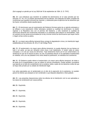(Se le agregó un párrafo por la Ley 3926 del 18 de septiembre de 1954, G. O. 7747).
Art. 20.- Los individuos que recobren la cualidad de dominicanos en el caso previsto por los
artículos 10, 18 y 19, no podrán aprovecharse de sus efectos, sino después de haber cumplido las
condiciones que aquellos artículos les imponen, y solamente para el ejercicio de los derechos que
les fueren concedidos desde aquella época.
Art. 21.- El dominicano que sin autorización del Gobierno formare parte de un ejército extranjero o
se afiliase a una corporación militar extranjera, perderá su cualidad de dominicano; no podrá
regresar a la República sino con el permiso del Gobierno, y sólo recobrará la cualidad de
dominicano llenando las condiciones impuestas a un extranjero para adquirir la nacionalidad. Todo
sin perjuicio de las penas pronunciadas por la ley criminal contra los dominicanos que hayan hecho
o hagan armas contra su patria.
Art. 22.- La mayor pena aflictiva temporal lleva consigo la degradación cívica y la interdicción legal,
establecidas por los artículos 28, 29 y 31 del Código Penal.
Art. 23.- El sentenciado a la mayor pena aflictiva temporal, no puede disponer de sus bienes en
todo o en parte, ya sea por donación entre vivos o por testamento, ni recibir nada en estos
conceptos, a no ser por causa de alimentos. Todo testamento hecho por él con anterioridad a la
sentencia en que se le impuso la pena, es nulo. El presente artículo no es aplicable al sentenciado
en rebeldía, sino una vez pasados cinco años desde la publicación, en estrados de la sentencia.
Art. 24.- El Gobierno puede relevar al sentenciado a la mayor pena aflictiva temporal, de todas o
de parte de la incapacidades a que se refiere el artículo precedente. Puede también concederle
que ejercite en el sitio de cumplimiento de la condena, todos o parte de los derechos civiles de que
se haya visto privado por su estado de interdicción legal.
Los actos ejecutados por el sentenciado en el sitio de la ejecución de la sentencia, no pueden
gravar los bienes que poseyera al ser condenado o que después adquiriere a título gratuito.
Art. 25.- Las presentes disposiciones sobre los efectos de la interdicción civil no son aplicables a
los casos de condenación por causa política.
Art. 26.- Suprimido.
Art. 27.- Suprimido.
Art. 28.- Suprimido.
Art. 29.- Suprimido.
Art. 30.- Suprimido.
 