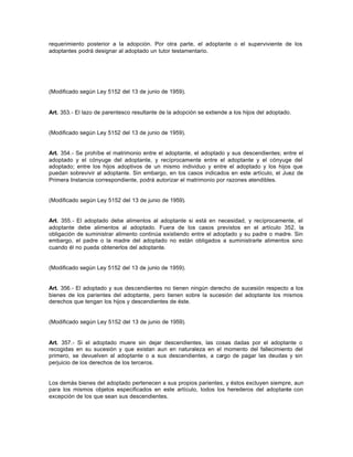 requerimiento posterior a la adopción. Por otra parte, el adoptante o el superviviente de los
adoptantes podrá designar al adoptado un tutor testamentario.
(Modificado según Ley 5152 del 13 de junio de 1959).
Art. 353.- El lazo de parentesco resultante de la adopción se extiende a los hijos del adoptado.
(Modificado según Ley 5152 del 13 de junio de 1959).
Art. 354.- Se prohíbe el matrimonio entre el adoptante, el adoptado y sus descendientes; entre el
adoptado y el cónyuge del adoptante, y recíprocamente entre el adoptante y el cónyuge del
adoptado; entre los hijos adoptivos de un mismo individuo y entre el adoptado y los hijos que
puedan sobrevivir al adoptante. Sin embargo, en los casos indicados en este artículo, el Juez de
Primera Instancia correspondiente, podrá autorizar el matrimonio por razones atendibles.
(Modificado según Ley 5152 del 13 de junio de 1959).
Art. 355.- El adoptado debe alimentos al adoptante si está en necesidad, y recíprocamente, el
adoptante debe alimentos al adoptado. Fuera de los casos previstos en el artículo 352, la
obligación de suministrar alimento continúa existiendo entre el adoptado y su padre o madre. Sin
embargo, el padre o la madre del adoptado no están obligados a suministrarle alimentos sino
cuando él no pueda obtenerlos del adoptante.
(Modificado según Ley 5152 del 13 de junio de 1959).
Art. 356.- El adoptado y sus descendientes no tienen ningún derecho de sucesión respecto a los
bienes de los parientes del adoptante, pero tienen sobre la sucesión del adoptante los mismos
derechos que tengan los hijos y descendientes de éste.
(Modificado según Ley 5152 del 13 de junio de 1959).
Art. 357.- Si el adoptado muere sin dejar descendientes, las cosas dadas por el adoptante o
recogidas en su sucesión y que existan aun en naturaleza en el momento del fallecimiento del
primero, se devuelven al adoptante o a sus descendientes, a cargo de pagar las deudas y sin
perjuicio de los derechos de los terceros.
Los demás bienes del adoptado pertenecen a sus propios parientes, y éstos excluyen siempre, aun
para los mismos objetos especificados en este artículo, todos los herederos del adoptante con
excepción de los que sean sus descendientes.
 