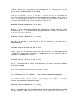 A falta de descendientes, el cónyuge superviviente del adoptante, si ha participado en la adopción,
tiene un derecho de usufructo sobre dichos objetos.
Si en vida del adoptante, y después de la muerte del adoptado, muriesen sin descendencia, los
hijos o descendientes que de él quedasen, heredará el adoptante las cosas que él le dio, según se
expresa en este artículo; pero este derecho será inherente a la persona del adoptante y no
transmisible a sus herederos aun a los de la línea de su descendencia.
(Modificado según Ley 5152 del 13 de junio de 1959).
Art. 358.- La persona que se propone adoptar y la que quiere ser adoptada, si es mayor, deben
presentarse ante el Juez de Paz del domicilio del adoptante o ante un notario, para levantar acta
de sus consentimientos respectivos.
(Modificado según Ley 5152 del 13 de junio de 1959).
Art. 359.- Si el adoptado es menor de edad el acta será consentida en su nombre por su
representante legal.
(Modificado según Ley 5152 del 13 de junio de 1959).
Art. 360.- El acta de adopción debe ser homologada por el tribunal civil del domicilio del adoptante,
y el tribunal será apoderado por una instancia del abogado de la parte más diligente, a la que se
agregará una copia del acta de adopción.
(Modificado según Ley 5152 del 13 de junio de 1959).
Art. 361.- El tribunal reunido en cámara de consejo después de haberse procurado los informes
convenientes, verificará:
1ro. si todas las condiciones exigidas por la Ley, se han cumplido;
2do. si hay justos motivos para la adopción y si ésta presenta ventajas para el adoptado; y
3ro. si existen motivos que puedan oponerse a que se atribuya el solo nombre del adoptante al
adoptado, cuando este último sea menor de edad.
(Modificado según Ley 5152 del 13 de junio de 1959).
Art. 362.- Después de haber oído al representante del Ministerio Público y sin más procedimiento
ni ningún otro trámite, el tribunal decidirá, sin enunciar motivos, si procede o no la adopción, y si
 