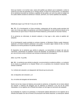 tiene que resolver, en el primer caso, acerca del apellido que deberá usar el adoptado o sobre la
suerte de sus lazos de parentela con su familia natural, lo hará en la misma forma, y el dispositivo
de la sentencia enunciará los nombres y apellidos de las partes, así como los actos al margen de
los cuales deberá anotarse la sentencia e indicará, asimismo, los nuevos apellidos del adoptado.
(Modificado según Ley 5152 del 13 de junio de 1959).
Art. 363.- Si a homologación no fuere acordada, cualesquiera de las partes puede apoderar del
caso, en el mes que sigue a la sentencia, a la Corte de Apelación, la cual instruirá el asunto en la
misma forma en que lo hizo el Tribunal de Primera Instancia y pronunciará sin enunciar motivos.
Si la sentencia es reformada, la decisión estatuirá, si hay lugar a ello, sobre el apellido del
adoptado.
Si la homologación queda acordada en primera instancia, el Ministerio Público puede interponer
apelación y el mismo derecho pertenece a las partes, si tuvieren algún interés en ello. La Corte
estatuirá en la forma prevista en el párrafo precedente.
El dispositivo de la sentencia que admita la adopción, se transcribirá al margen del acta de
nacimiento, indicándose los apellidos nuevos del adoptado. Es admisible el recurso de casación
por vicio de forma contra la decisión que rechaza la demanda de homologación.
(Mod. Ley 5159, 13 jun/59).
Art. 364.- La sentencia que admita la adopción, se pronunciará en audiencia pública, y un extracto
de la misma se publicará en la Gaceta Oficial y en un periódico de circulación nacional. Este
extracto contendrá:
1ro. la fecha de la decisión y la designación del tribunal que la pronunció;
2do. el dispositivo de la decisión; y el
3ro. el nombre del abogado del demandante.
Dentro de los tres meses de haberse pronunciado la sentencia, el dispositivo de la misma deberá
ser trascrito a instancia del abogado que ha obtenido la sentencia o de una de las partes
interesadas, en los registros de la Oficialía del estado civil del lugar de nacimiento del adoptado.
Si el adoptado ha nacido en el extranjero, la trascripción deberá efectuarse en los registros de la
Oficialía del Estado Civil de la Primera Circunscripción del Distrito Nacional. La trascripción deberá
 