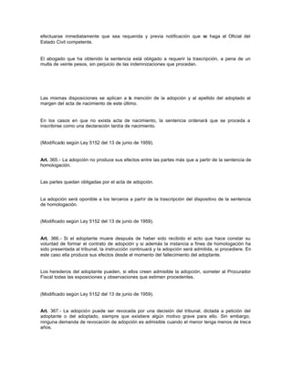 efectuarse inmediatamente que sea requerida y previa notificación que se haga al Oficial del
Estado Civil competente.
El abogado que ha obtenido la sentencia está obligado a requerir la trascripción, a pena de un
multa de veinte pesos, sin perjuicio de las indemnizaciones que procedan.
Las mismas disposiciones se aplican a la mención de la adopción y al apellido del adoptado al
margen del acta de nacimiento de este último.
En los casos en que no exista acta de nacimiento, la sentencia ordenará que se proceda a
inscribirse como una declaración tardía de nacimiento.
(Modificado según Ley 5152 del 13 de junio de 1959).
Art. 365.- La adopción no produce sus efectos entre las partes más que a partir de la sentencia de
homologación.
Las partes quedan obligadas por el acta de adopción.
La adopción será oponible a los terceros a partir de la trascripción del dispositivo de la sentencia
de homologación.
(Modificado según Ley 5152 del 13 de junio de 1959).
Art. 366.- Si el adoptante muere después de haber sido recibido el acto que hace constar su
voluntad de formar el contrato de adopción y si además la instancia a fines de homologación ha
sido presentada al tribunal, la instrucción continuará y la adopción será admitida, si procediere. En
este caso ella produce sus efectos desde el momento del fallecimiento del adoptante.
Los herederos del adoptante pueden, si ellos creen admisible la adopción, someter al Procurador
Fiscal todas las exposiciones y observaciones que estimen procedentes.
(Modificado según Ley 5152 del 13 de junio de 1959).
Art. 367.- La adopción puede ser revocada por una decisión del tribunal, dictada a petición del
adoptante o del adoptado, siempre que existiere algún motivo grave para ello. Sin embargo,
ninguna demanda de revocación de adopción es admisible cuando el menor tenga menos de trece
años.
 