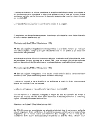 La sentencia dictada por el tribunal competente de acuerdo con el derecho común, con sujeción al
procedimiento ordinario, después de la audición del Ministerio Público, debe ser motivada. Puede
ser atacada por todas las vías de recurso. Su dispositivo se publicará y transcribirá de conformidad
con el artículo 364.
La revocación hace cesar para el porvenir todos los efectos de la adopción.
El adoptante o sus descendientes conservan, sin embargo, sobre todas las cosas dadas el derecho
de retorno previsto por el artículo 357.
(Modificado según Ley 5152 del 13 de junio de 1959).
Art. 368.- La adopción privilegiada solamente es permitida en favor de los menores que no tengan
cinco años cumplidos, siempre que hayan sido abandonados por sus padres, o que estos sean
desconocidos o hayan muerto.
No puede ser solicitada sino conjuntamente por esposos no separados personalmente que llenen
las condiciones de edad exigidas por el artículo 344 y que no tengan hijos ni descendientes
legítimos. La existencia de hijos adoptivos no constituye obstáculo para la adopción privilegiada.
(Modificado según Ley 5152 del 13 de junio de 1959).
Art. 369.- La adopción privilegiada no puede resultar sino de sentencia dictada sobre instancia en
audiencia pública, previo informativo y debate en cámara de consejo.
La sentencia otorgará al hijo el apellido de los adoptantes, y a petición de los mismos puede
ordenar una modificación de sus nombres.
La adopción privilegiada es irrevocable, salvo lo previsto en el artículo 367.
Se hará mención de la adopción privilegiada al margen del acta de nacimiento del menor, a
diligencia del abogado actuante, dentro de los tres meses de haberse pronunciado la sentencia y
bajo las sanciones previstas en el artículo 364.
(Modificado según Ley 5152 del 13 de junio del 1959).
Art. 370.- El menor que sea objeto de una adopción privilegiada deja de pertenecer a su familia
natural, sin perjuicio de las prohibiciones de matrimonio previstas por la ley, y tiene los derechos y
obligaciones que si hubiera nacido del matrimonio. Sin embargo, si uno o varios de los
ascendientes de los autores de la adopción privilegiada no han dado ha ésta su adhesión en un
 