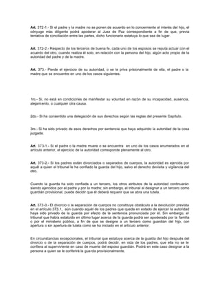 Art. 372-1.- Si el padre y la madre no se ponen de acuerdo en lo concerniente al interés del hijo, el
cónyuge más diligente podrá apoderar al Juez de Paz correspondiente a fin de que, previa
tentativa de conciliación entre las partes, dicho funcionario estatuya lo que sea de lugar.
Art. 372-2.- Respecto de los terceros de buena fe, cada uno de los esposos se reputa actuar con el
acuerdo del otro, cuando realiza él solo, en relación con la persona del hijo, algún acto propio de la
autoridad del padre y de la madre.
Art. 373.- Pierde el ejercicio de su autoridad, o se le priva prisionalmente de ella, el padre o la
madre que se encuentre en uno de los casos siguientes.
1ro.- Si, no está en condiciones de manifestar su voluntad en razón de su incapacidad, ausencia,
alejamiento, o cualquier otra causa.
2do.- Si ha consentido una delegación de sus derechos según las reglas del presente Capítulo.
3ro.- Si ha sido privado de esos derechos por sentencia que haya adquirido la autoridad de la cosa
juzgada.
Art. 373-1.- Si el padre o la madre muere o se encuentra en uno de los casos enumerados en el
artículo anterior, el ejercicio de la autoridad corresponde plenamente al otro.
Art. 373-2.- Si los padres están divorciados o separados de cuerpos, la autoridad es ejercida por
aquél a quien el tribunal le ha confiado la guarda del hijo, salvo el derecho devisita y vigilancia del
otro.
Cuando la guarda ha sido confiada a un tercero, los otros atributos de la autoridad continuarán
siendo ejercidos por el padre y por la madre; sin embargo, el tribunal al designar a un tercero como
guardián provisional, puede decidir que él deberá requerir que se abra una tutela.
Art. 373-3.- El divorcio o la separación de cuerpos no constituye obstáculo a la devolución prevista
en el artículo 373.1, aún cuando aquél de los padres que queda en estado de ejercer la autoridad
haya sido privado de la guarda por efecto de la sentencia pronunciada por él. Sin embargo, el
tribunal que había estatuido en último lugar acerca de la guarda podrá ser apoderado por la familia
o por el ministerio público, a fin de que se designe a un tercero como guardián del hijo, con
apertura o sin apertura de tutela como se ha iniciado en el artículo anterior.
En circunstancias excepcionales, el tribunal que estatuya acerca de la guarda del hijo después del
divorcio o de la separación de cuerpos, podrá decidir, en vida de los padres, que ella no se le
confiera al superviviente en caso de muerte del esposo guardián. Podrá en este caso designar a la
persona a quien se le conferirá la guarda provisionalmente.
 