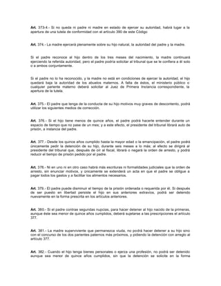 Art. 373-4.- Si no queda ni padre ni madre en estado de ejercer su autoridad, habrá lugar a la
apertura de una tutela de conformidad con el artículo 390 de este Código
Art. 374.- La madre ejercerá plenamente sobre su hijo natural, la autoridad del padre y la madre.
Si el padre reconoce al hijo dentro de los tres meses del nacimiento, la madre continuará
ejerciendo la referida autoridad, pero el padre podría solicitar al tribunal que se le confiera a él solo
o a ambos conjuntamente.
Si el padre no lo ha reconocido, y la madre no está en condiciones de ejercer la autoridad, el hijo
quedará baja la autoridad de los abuelos maternos. A falta de éstos, el ministerio público o
cualquier pariente materno deberá solicitar al Juez de Primera Instancia correspondiente, la
apertura de la tutela.
Art. 375.- El padre que tenga de la conducta de su hijo motivos muy graves de descontento, podrá
utilizar los siguientes medios de corrección.
Art. 376.- Si el hijo tiene menos de quince años, el padre podrá hacerle entender durante un
espacio de tiempo que no pase de un mes; y a este efecto, el presidente del tribunal librará auto de
prisión, a instancia del padre.
Art. 377.- Desde los quince años cumplido hasta la mayor edad o la emancipación, el padre podrá
únicamente pedir la detención de su hijo, durante seis meses a lo más; al efecto se dirigirá al
presidente del tribunal que, después de oír al fiscal, librará o negará la orden de arresto, y podrá
reducir el tiempo de prisión pedido por el padre.
Art. 378.- Ni en uno ni en otro caso habrá más escrituras ni formalidades judiciales que la orden de
arresto, sin enunciar motivos, y únicamente se extenderá un acta en que el padre se obligue a
pagar todos los gastos y a facilitar los alimentos necesarios.
Art. 379.- El padre puede disminuir el tiempo de la prisión ordenada o requerida por él. Si después
de ser puesto en libertad persiste el hijo en sus anteriores extravíos, podrá ser detenido
nuevamente en la forma prescrita en los artículos anteriores.
Art. 380.- Si el padre contrae segundas nupcias, para hacer detener al hijo nacido de la primeras,
aunque éste sea menor de quince años cumplidos, deberá sujetarse a las prescripciones el artículo
377.
Art. 381.- La madre superviviente que permanezca viuda, no podrá hacer detener a su hijo sino
con el concurso de los dos parientes paternos más próximos, y pidiendo la detención con arreglo al
artículo 377.
Art. 382.- Cuando el hijo tenga bienes personales o ejerza una profesión, no podrá ser detenido
aunque sea menor de quince años cumplidos, sin que la detención se solicite en la forma
 