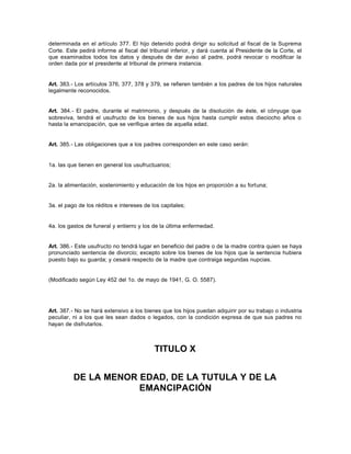 determinada en el artículo 377. El hijo detenido podrá dirigir su solicitud al fiscal de la Suprema
Corte. Este pedirá informe al fiscal del tribunal inferior, y dará cuenta al Presidente de la Corte, el
que examinados todos los datos y después de dar aviso al padre, podrá revocar o modificar la
orden dada por el presidente al tribunal de primera instancia.
Art. 383.- Los artículos 376, 377, 378 y 379, se refieren también a los padres de los hijos naturales
legalmente reconocidos.
Art. 384.- El padre, durante el matrimonio, y después de la disolución de éste, el cónyuge que
sobreviva, tendrá el usufructo de los bienes de sus hijos hasta cumplir estos dieciocho años o
hasta la emancipación, que se verifique antes de aquella edad.
Art. 385.- Las obligaciones que a los padres corresponden en este caso serán:
1a. las que tienen en general los usufructuarios;
2a. la alimentación, sostenimiento y educación de los hijos en proporción a su fortuna;
3a. el pago de los réditos e intereses de los capitales;
4a. los gastos de funeral y entierro y los de la última enfermedad.
Art. 386.- Este usufructo no tendrá lugar en beneficio del padre o de la madre contra quien se haya
pronunciado sentencia de divorcio; excepto sobre los bienes de los hijos que la sentencia hubiera
puesto bajo su guarda; y cesará respecto de la madre que contraiga segundas nupcias.
(Modificado según Ley 452 del 1o. de mayo de 1941, G. O. 5587).
Art. 387.- No se hará extensivo a los bienes que los hijos puedan adquirir por su trabajo o industria
peculiar, ni a los que les sean dados o legados, con la condición expresa de que sus padres no
hayan de disfrutarlos.
TITULO X
DE LA MENOR EDAD, DE LA TUTULA Y DE LA
EMANCIPACIÓN
 