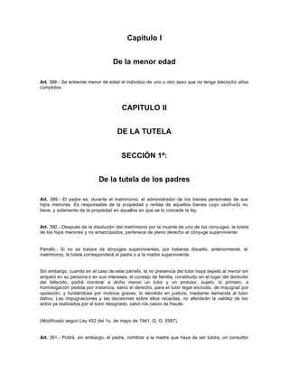 Capitulo I
De la menor edad
Art. 388.- Se entiende menor de edad el individuo de uno u otro sexo que no tenga dieciocho años
cumplidos.
CAPITULO II
DE LA TUTELA
SECCIÓN 1ª:
De la tutela de los padres
Art. 389.- El padre es, durante el matrimonio, el administrador de los bienes personales de sus
hijos menores. Es responsable de la propiedad y rentas de aquellos bienes cuyo usufructo no
tiene, y solamente de la propiedad en aquellos en que se lo concede la ley.
Art. 390.- Después de la disolución del matrimonio por la muerte de uno de los cónyuges, la tutela
de los hijos menores y no emancipados, pertenece de pleno derecho al cónyuge superviviente.
Párrafo.- Si no se tratare de cónyuges supervivientes, por haberse disuelto, anteriormente, el
matrimonio, la tutela corresponderá al padre o a la madre superviviente.
Sin embargo, cuando en el caso de este párrafo, la no presencia del tutor haya dejado al menor sin
amparo en su persona o en sus intereses, el consejo de familia, constituido en el lugar del domicilio
del fallecido, podrá nombrar a dicho menor un tutor y un protutor, sujeto, lo primero, a
homologación pedida por instancia, salvo el derecho, para el tutor legal excluido, de impugnar por
oposición, y fundándose por motivos graves, lo decidido en justicia, mediante demanda al tutor
dativo. Las impugnaciones y las decisiones sobre ellos recaídas, no afectarán la validez de los
actos ya realizados por el tutor designado, salvo los casos de fraude.
(Modificado según Ley 452 del 1o. de mayo de 1941, G. O. 5587).
Art. 391.- Podrá, sin embargo, el padre, nombrar a la madre que haya de ser tutora, un consultor
 