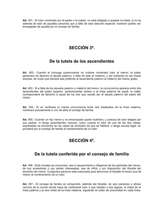 Art. 401.- El tutor nombrado por el padre o la madre, no está obligado a aceptar la tutela, si no es
además de esto de aquellas personas que a falta de esta elección especial, hubieran podido ser
encargadas de aquella por el consejo de familia.
SECCIÓN 3ª.
De la tutela de los ascendientes
Art. 402.- Cuando el cónyuge superviviente no hubiere nombrado tutor al menor, la tutela
pertenece de derecho al abuelo paterno; a falta de éste al materno, y así subiendo en las líneas
directas, de modo que siempre sea preferido al ascendiente paterno al materno del mismo grado.
Art. 403.- Si a falta de los abuelos paterno y materno del menor, la concurrencia aparece entre dos
ascendientes del grado superior, pertenecientes ambos a la línea paterna de aquél, la tutela
corresponderá de derecho a aquel de los dos que resulte ser el abuelo paterno del padre del
menor.
Art. 404.- Si se verificase la misma concurrencia entre dos bisabuelos de la línea materna,
nombrará precisamente a uno de ellos el consejo de familia.
Art. 405.- Cuando un hijo menor y no emancipado quede huérfano, y carezca de tutor elegido por
sus padres, ni tenga ascendientes varones, como cuando el tutor de una de las dos clases
expresadas se encuentre en los casos de exclusión de que se hablará, o tenga excusa legal, se
proveerá por el consejo de familia al nombramiento de un tutor.
SECCIÓN 4ª.
De la tutela conferida por el consejo de familia
Art. 406.- Este consejo se convocará, sea a requerimiento y diligencia de los parientes del menor,
de sus acreedores y sus partes interesadas, sea de oficio y por disposición del Alcalde del
domicilio del menor. Cualquiera persona está autorizada para denunciar al Alcalde el hecho que dé
motivo al nombramiento de un tutor.
Art. 407.- El consejo de familia se compondrá, además del Alcalde, de seis parientes o afines
vecinos de la común donde haya de nombrarse tutor o que residan a dos leguas, la mitad de la
línea paterna y la otra mitad de la línea materna, siguiendo el orden de proximidad en cada línea.
 